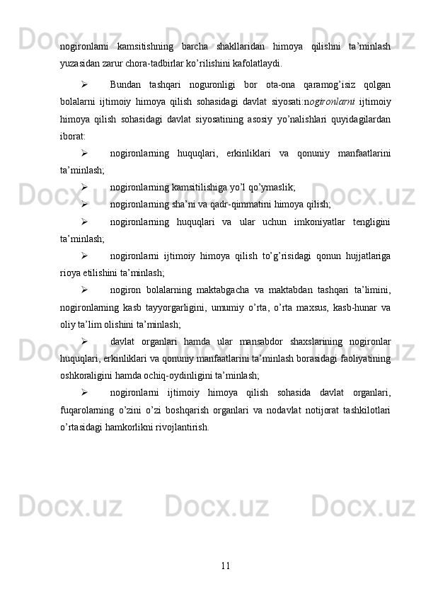 nogironlarni   kamsitishning   barcha   shakllaridan   himoya   qilishni   ta’minlash
yuzasidan zarur chora-tadbirlar ko’rilishini kafolatlaydi.
 Bundan   tashqari   noguronligi   bor   ota-ona   qaramog’isiz   qolgan
bolalarni   ijtimoiy   himoya   qilish   sohasidagi   davlat   siyosati:n ogironlarni   ijtimoiy
himoya   qilish   sohasidagi   davlat   siyosatining   asosiy   yo’nalishlari   quyidagilardan
iborat:
 nogironlarning   huquqlari,   erkinliklari   va   qonuniy   manfaatlarini
ta’minlash;
 nogironlarning kamsitilishiga yo’l qo’ymaslik;
 nogironlarning sha’ni va qadr-qimmatini himoya qilish;
 nogironlarning   huquqlari   va   ular   uchun   imkoniyatlar   tengligini
ta’minlash;
 nogironlarni   ijtimoiy   himoya   qilish   to’g’risidagi   qonun   hujjatlariga
rioya etilishini ta’minlash;
 nogiron   bolalarning   maktabgacha   va   maktabdan   tashqari   ta’limini,
nogironlarning   kasb   tayyorgarligini,   umumiy   o’rta,   o’rta   maxsus,   kasb-hunar   va
oliy ta’lim olishini ta’minlash;
 davlat   organlari   hamda   ular   mansabdor   shaxslarining   nogironlar
huquqlari, erkinliklari va qonuniy manfaatlarini ta’minlash borasidagi faoliyatining
oshkoraligini hamda ochiq-oydinligini ta’minlash;
 nogironlarni   ijtimoiy   himoya   qilish   sohasida   davlat   organlari,
fuqarolarning   o’zini   o’zi   boshqarish   organlari   va   nodavlat   notijorat   tashkilotlari
o’rtasidagi hamkorlikni rivojlantirish.
11