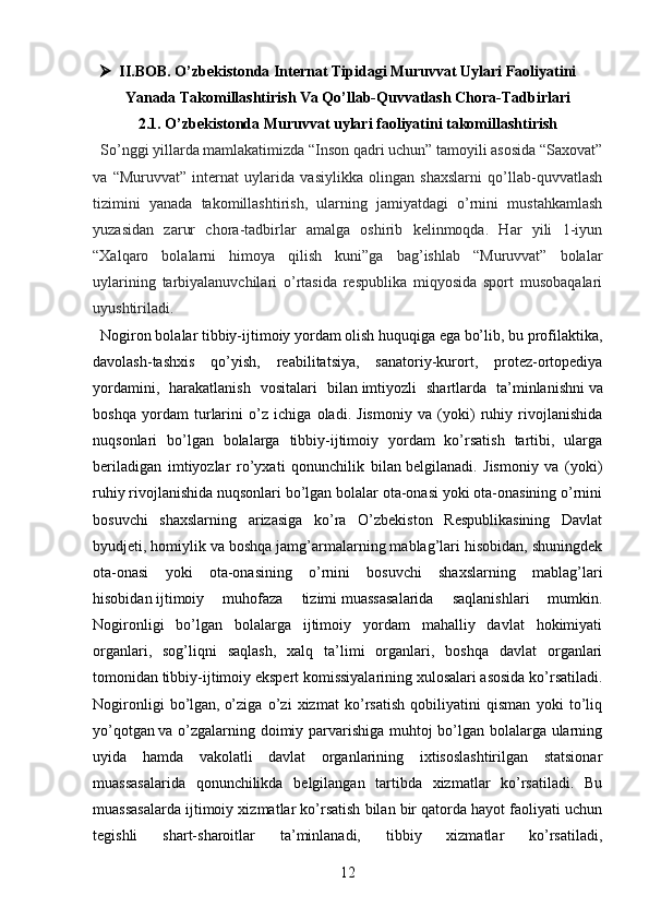  II.BOB. O’zbekistonda Internat Tipidagi Muruvvat Uylari Faoliyatini
Yanada Takomillashtirish Va Qo’llab-Quvvatlash Chora-Tadbirlari
2.1. O’zbekistonda Muruvvat uylari faoliyatini takomillashtirish
  So’nggi yillarda mamlakatimizda “Inson qadri uchun” tamoyili asosida “Saxovat”
va   “Muruvvat”   internat   uylarida   vasiylikka   olingan   shaxslarni   qo’llab-quvvatlash
tizimini   yanada   takomillashtirish,   ularning   jamiyatdagi   o’rnini   mustahkamlash
yuzasidan   zarur   chora-tadbirlar   amalga   oshirib   kelinmoqda.   Har   yili   1-iyun
“Xalqaro   bolalarni   himoya   qilish   kuni”ga   bag’ishlab   “Muruvvat”   bolalar
uylarining   tarbiyalanuvchilari   o’rtasida   respublika   miqyosida   sport   musobaqalari
uyushtiriladi.
   Nogiron bolalar tibbiy-ijtimoiy yordam olish huquqiga ega bo’lib, bu profilaktika,
davolash-tashxis   qo’yish,   reabilitatsiya,   sanatoriy-kurort,   protez-ortopediya
yordamini,   harakatlanish   vositalari   bilan   imtiyozli   shartlarda   ta’minlanishni   va
boshqa   yordam   turlarini   o’z   ichiga   oladi.   Jismoniy   va   (yoki)   ruhiy   rivojlanishida
nuqsonlari   bo’lgan   bolalarga   tibbiy-ijtimoiy   yordam   ko’rsatish   tartibi,   ularga
beriladigan   imtiyozlar   ro’yxati   qonunchilik   bilan   belgilanadi.   Jismoniy   va   (yoki)
ruhiy rivojlanishida nuqsonlari bo’lgan bolalar ota-onasi yoki ota-onasining o’rnini
bosuvchi   shaxslarning   arizasiga   ko’ra   O’zbekiston   Respublikasining   Davlat
byudjeti, homiylik va boshqa jamg’armalarning mablag’lari hisobidan, shuningdek
ota-onasi   yoki   ota-onasining   o’rnini   bosuvchi   shaxslarning   mablag’lari
hisobidan   ijtimoiy   muhofaza   tizimi   muassasalarida   saqlanishlari   mumkin.
Nogironligi   bo’lgan   bolalarga   ijtimoiy   yordam   mahalliy   davlat   hokimiyati
organlari,   sog’liqni   saqlash,   xalq   ta’limi   organlari,   boshqa   davlat   organlari
tomonidan   tibbiy-ijtimoiy ekspert   komissiyalarining xulosalari asosida ko’rsatiladi.
Nogironligi   bo’lgan,   o’ziga   o’zi   xizmat   ko’rsatish   qobiliyatini   qisman   yoki   to’liq
yo’qotgan   va o’zgalarning doimiy parvarishiga muhtoj bo’lgan bolalarga ularning
uyida   hamda   vakolatli   davlat   organlarining   ixtisoslashtirilgan   statsionar
muassasalarida   qonunchilikda   belgilangan   tartibda   xizmatlar   ko’rsatiladi.   Bu
muassasalarda ijtimoiy xizmatlar ko’rsatish bilan bir qatorda hayot faoliyati uchun
tegishli   shart-sharoitlar   ta’minlanadi,   tibbiy   xizmatlar   ko’rsatiladi,
12
