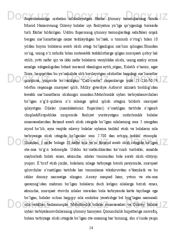 fuqarolarimizga   nisbatan   bildirilayotgan   fikrlar   Ijtimoiy   tarmoqlarning   birida
Murod   Nazarovning   Oilaviy   bolalar   uyi   faoliyatini   yo’lga   qo’yganligi   borasida
turli   fikrlar   bildirilgan.   Ushbu   fuqaroning   ijtimoiy   tarmoqlardagi   sahifalari   orqali
bergan   ma’lumotlariga   nazar   tashlaydigan   bo’lsak,   u   turmush   o’rtog’i   bilan   10
yildan   buyon   bolalarni   asrab   olish   istagi   bo’lganligini   ma’lum   qilingan.Shundan
so’ng, uning o’z xohishi bilan mutasaddi tashkilotlarga qilgan murojaati ijobiy hal
etilib, yetti   nafar   qiz  va  ikki  nafar  bolalarni  vasiylikka  olishi,  uning  azaliy orzusi
amalga  oshganligidan  behad  xursand  ekanligini   aytib   otgan .   Eslatib  o’tamiz,  agar
Sizni, haqiqatdan bu yo’nalishda olib borilayotgan islohotlar haqidagi ma’lumotlar
qiziqtirsa,   yuqorida   ko’rsatilgan   “Call-center”   raqamlariga   yoki   71-236-50-74
telefon   raqamiga   murojaat   qilib,   Milliy   gvardiya   Axborot   xizmati   boshlig’idan
kerakli   ma’lumotlarni   olishingiz   mumkin. Mehribonlik   uylari   tarbiyalanuvchilari
bo’lgan   o’g’il-qizlarni   o’z   oilasiga   qabul   qilish   istagini   bildirib   murojaat
qilayotgan   Oilalar   (mamlakatimiz   fuqarolari)   o’rnatilgan   tartibda   o’rganib
chiqiladi Respublika   miqyosida   faoliyat   yuritayotgan   mehribonlik   bolalar
muassasalaridan   farzand   asrab   olish   istagida   bo’lgan   oilalarning   soni   5   mingdan
ziyod   bo’lib,   ayni   vaqtda   oilaviy   bolalar   uylarini   tashkil   etish   va   bolalarni   oila
tarbiyasiga   olish   istagida   bo’lganlar   soni   2.700   dan   ortiqni   tashkil   etmoqda.
Shundan,   1   nafar   bolaga   10   nafar   oila   ya’ni   farzand   asrab   olish   istagida   bo’lgan
ota-ona   to’g’ri   kelmoqda.   Ushbu   ko’rsatkichlardan   ko’rinib   turibdiki,   amalda
majburlash   holati   emas,   aksincha,   oilalar   tomonidan   bola   asrab   olish   ehtiyoji
yuqori.   E’tirof   etish   joizki,   bolalarni   oilaga   tarbiyaga   berish   jarayonida,   murojaat
qiluvchilar   o’rnatilgan   tartibda   har   tomonlama   tekshiruvdan   o’tkaziladi   va   bu
ishlar   doimiy   nazoratga   olingan.   Asosiy   maqsad   ham,   yetim   va   ota-ona
qaramog’idan   mahrum   bo’lgan   bolalarni   duch   kelgan   oilalarga   berish   emas,
aksincha,   murojaat   etuvchi   oilalar   orasidan   bola   tarbiyasida   katta   tajribaga   ega
bo’lgan,   bolalar   uchun   haqiqiy   oila   muhitini   yaratishga   bel   bog’lagan   namunali
oila   vakillari   tanlanmoqda.   Mehribonlik   bolalar   muassasalari   va   Oilaviy   bolalar
uylari tarbiyalanuvchilarining ijtimoiy himoyasi  Qonunchilik hujjatlariga muvofiq,
bolani tarbiyaga olish istagida bo’lgan ota-onaning har birining, shu o’rinda yaqin
14