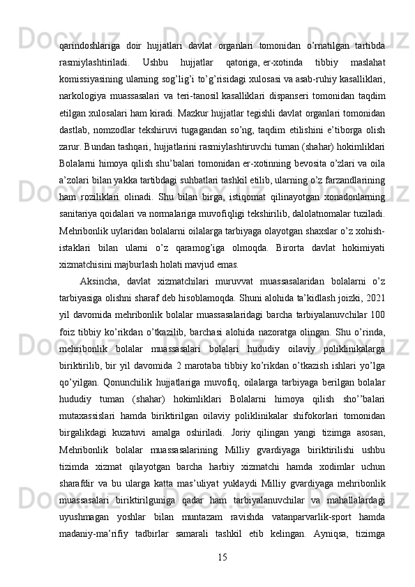 qarindoshlariga   doir   hujjatlari   davlat   organlari   tomonidan   o’rnatilgan   tartibda
rasmiylashtiriladi.   Ushbu   hujjatlar   qatoriga,   er-xotinda   tibbiy   maslahat
komissiyasining ularning sog’lig’i to’g’risidagi xulosasi   va   asab-ruhiy kasalliklari,
narkologiya   muassasalari   va   teri-tanosil   kasalliklari   dispanseri   tomonidan   taqdim
etilgan xulosalari ham kiradi. Mazkur hujjatlar tegishli davlat organlari tomonidan
dastlab,   nomzodlar   tekshiruvi   tugagandan   so’ng,   taqdim   etilishini   e’tiborga   olish
zarur. Bundan tashqari, hujjatlarini rasmiylashtiruvchi tuman (shahar) hokimliklari
Bolalarni himoya qilish shu’balari tomonidan er-xotinning bevosita o’zlari va oila
a’zolari bilan yakka tartibdagi suhbatlari tashkil etilib, ularning o’z farzandlarining
ham   roziliklari   olinadi.   Shu   bilan   birga,   istiqomat   qilinayotgan   xonadonlarning
sanitariya qoidalari va normalariga muvofiqligi tekshirilib, dalolatnomalar tuziladi.
Mehribonlik uylaridan bolalarni oilalarga tarbiyaga olayotgan shaxslar o’z xohish-
istaklari   bilan   ularni   o’z   qaramog’iga   olmoqda.   Birorta   davlat   hokimiyati
xizmatchisini majburlash holati mavjud emas.
      Aksincha,   davlat   xizmatchilari   muruvvat   muassasalaridan   bolalarni   o’z
tarbiyasiga olishni sharaf deb hisoblamoqda.   Shuni alohida ta’kidlash joizki , 2021
yil  davomida mehribonlik bolalar  muassasalaridagi  barcha  tarbiyalanuvchilar  100
foiz   tibbiy   ko’rikdan   o’tkazilib,   barchasi   alohida   nazoratga   olingan.   Shu   o’rinda,
mehribonlik   bolalar   muassasalari   bolalari   hududiy   oilaviy   poliklinikalarga
biriktirilib,   bir   yil   davomida   2   marotaba   tibbiy   ko’rikdan   o’tkazish   ishlari   yo’lga
qo’yilgan.   Qonunchilik   hujjatlariga   muvofiq,   oilalarga   tarbiyaga   berilgan   bolalar
hududiy   tuman   (shahar)   hokimliklari   Bolalarni   himoya   qilish   sho’’balari
mutaxassislari   hamda   biriktirilgan   oilaviy   poliklinikalar   shifokorlari   tomonidan
birgalikdagi   kuzatuvi   amalga   oshiriladi.   Joriy   qilingan   yangi   tizimga   asosan,
Mehribonlik   bolalar   muassasalarining   Milliy   gvardiyaga   biriktirilishi   ushbu
tizimda   xizmat   qilayotgan   barcha   harbiy   xizmatchi   hamda   xodimlar   uchun
sharafdir   va   bu   ularga   katta   mas’uliyat   yuklaydi   Milliy   gvardiyaga   mehribonlik
muassasalari   biriktirilguniga   qadar   ham   tarbiyalanuvchilar   va   mahallalardagi
uyushmagan   yoshlar   bilan   muntazam   ravishda   vatanparvarlik-sport   hamda
madaniy-ma’rifiy   tadbirlar   samarali   tashkil   etib   kelingan.   Ayniqsa,   tizimga
15