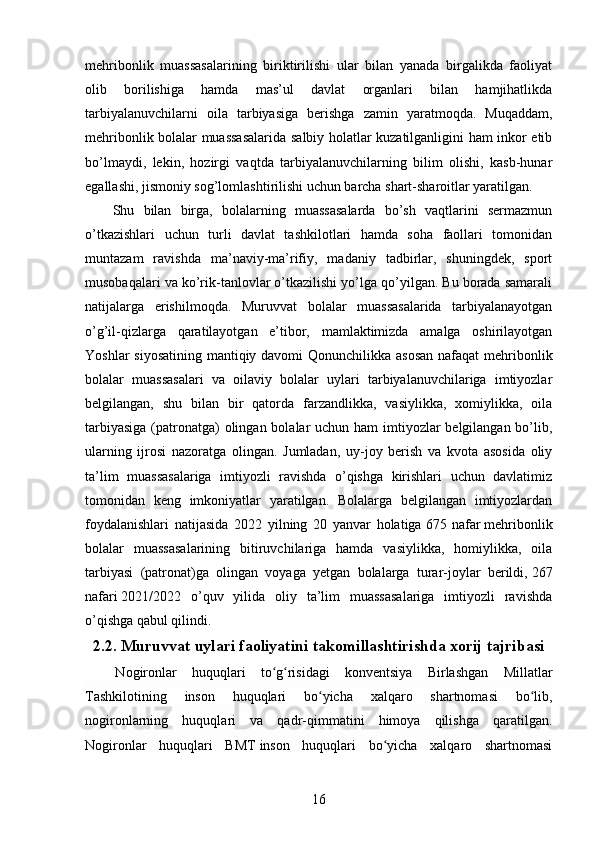 mehribonlik   muassasalarining   biriktirilishi   ular   bilan   yanada   birgalikda   faoliyat
olib   borilishiga   hamda   mas’ul   davlat   organlari   bilan   hamjihatlikda
tarbiyalanuvchilarni   oila   tarbiyasiga   berishga   zamin   yaratmoqda.   Muqaddam,
mehribonlik bolalar muassasalarida salbiy holatlar kuzatilganligini ham inkor etib
bo’lmaydi,   lekin,   hozirgi   vaqtda   tarbiyalanuvchilarning   bilim   olishi,   kasb-hunar
egallashi, jismoniy sog’lomlashtirilishi uchun barcha shart-sharoitlar yaratilgan.
      Shu   bilan   birga,   bolalarning   muassasalarda   bo’sh   vaqtlarini   sermazmun
o’tkazishlari   uchun   turli   davlat   tashkilotlari   hamda   soha   faollari   tomonidan
muntazam   ravishda   ma’naviy-ma’rifiy,   madaniy   tadbirlar,   shuningdek,   sport
musobaqalari va ko’rik-tanlovlar o’tkazilishi yo’lga qo’yilgan. Bu borada samarali
natijalarga   erishilmoqda.   Muruvvat   bolalar   muassasalarida   tarbiyalanayotgan
o’g’il-qizlarga   qaratilayotgan   e’tibor,   mamlaktimizda   amalga   oshirilayotgan
Yoshlar  siyosatining mantiqiy davomi   Qonunchilikka asosan  nafaqat  mehribonlik
bolalar   muassasalari   va   oilaviy   bolalar   uylari   tarbiyalanuvchilariga   imtiyozlar
belgilangan,   shu   bilan   bir   qatorda   farzandlikka,   vasiylikka,   xomiylikka,   oila
tarbiyasiga  (patronatga) olingan bolalar  uchun ham imtiyozlar belgilangan bo’lib,
ularning   ijrosi   nazoratga   olingan.   Jumladan,   uy-joy   berish   va   kvota   asosida   oliy
ta’lim   muassasalariga   imtiyozli   ravishda   o’qishga   kirishlari   uchun   davlatimiz
tomonidan   keng   imkoniyatlar   yaratilgan.   Bolalarga   belgilangan   imtiyozlardan
foydalanishlari   natijasida   2022   yilning   20   yanvar   holatiga   675   nafar   mehribonlik
bolalar   muassasalarining   bitiruvchilariga   hamda   vasiylikka,   homiylikka,   oila
tarbiyasi   (patronat)ga   olingan   voyaga   yetgan   bolalarga   turar-joylar   berildi,   267
nafari   2021/2022   o’quv   yilida   oliy   ta’lim   muassasalariga   imtiyozli   ravishda
o’qishga qabul qilindi.
2.2. Muruvvat uylari faoliyatini takomillashtirishda xorij tajribasi
    Nogironlar   huquqlari   to g risidagi   konventsiya   Birlashgan   Millatlarʻ ʻ
Tashkilotining   inson   huquqlari   bo yicha   xalqaro   shartnomasi   bo lib,	
ʻ ʻ
nogironlarning   huquqlari   va   qadr-qimmatini   himoya   qilishga   qaratilgan .
Nogironlar   huquqlari   BMT   inson   huquqlari   bo yicha   xalqaro   shartnomasi	
ʻ
16