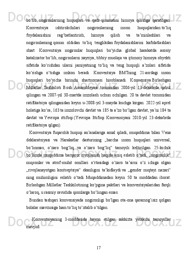 bo lib,ʻ   nogironlarning   huquqlari   va   qadr-qimmatini   himoya   qilishga   qaratilgan.
Konventsiya   ishtirokchilari   nogironlarning   inson   huquqlaridan   to liq	
ʻ
foydalanishini   rag batlantirish,   himoya   qilish   va   ta minlashlari   va	
ʻ ʼ
nogironlarning   qonun   oldidan   to’liq   tenglikdan   foydalanishlarini   kafolatlashlari
shart.   Konventsiya   nogironlar   huquqlari   bo yicha   global   harakatda   asosiy	
ʻ
katalizator bo lib, nogironlarni xayriya, tibbiy muolaja va ijtimoiy himoya obyekti	
ʻ
sifatida   ko rishdan   ularni   jamiyatning   to liq   va   teng   huquqli   a zolari   sifatida	
ʻ ʻ ʼ
ko rishga   o tishga   imkon   beradi.   Konventsiya   BMTning   21-asrdagi   inson	
ʻ ʻ
huquqlari   bo yicha   birinchi   shartnomasi   hisoblanadi.   Konvensiya	
ʻ   Birlashgan
Millatlar   Tashkiloti   Bosh   Assambleyasi   tomonidan   2006-yil   13-dekabrda   qabul
qilingan va 2007-yil  30-martda imzolash  uchun ochilgan. 20 ta davlat  tomonidan
ratifikatsiya qilinganidan keyin u-2008-yil 3-mayda kuchga kirgan. 2022-yil aprel
holatiga ko ra, 163 ta imzolovchi davlat va 185 ta a zo bo lgan davlat, ya ni 184 ta	
ʻ ʼ ʻ ʼ
davlat   va   Yevropa   ittifoqi   (Yevropa   Ittifoqi   Konvensiyani   2010-yil   23-dekabrda
ratifikatsiya qilgan).
    Konventsiya   fuqarolik   huquqi   an analariga   amal   qiladi,   muqaddima   bilan   Vena	
ʼ
deklaratsiyasi   va   Harakatlar   dasturining   „barcha   inson   huquqlari   universal,
bo linmas,   o zaro   bog liq   va   o zaro   bog liq“   tamoyili   keltirilgan.   25-kichik	
ʻ ʻ ʻ ʻ ʻ
bo limda muqaddima barqaror  rivojlanish haqida aniq eslatib o tadi, „nogironlik“
ʻ ʻ
nuqsonlar   va   atrof-muhit   omillari   o rtasidagi   o zaro   ta sirni   o z   ichiga   olgan	
ʻ ʻ ʼ ʻ
„rivojlanayotgan   kontseptsiya“   ekanligini   ta kidlaydi	
ʼ   va   „gender   nuqtayi   nazari“
ning   muhimligini   eslatib   o tadi.	
ʻ   Muqaddimadan   keyin   50   ta   moddadan   iborat.
Birlashgan Millatlar  Tashkilotining ko pgina paktlari va konventsiyalaridan farqli	
ʻ
o laroq, u rasmiy ravishda qismlarga bo lingan emas. 	
ʻ ʻ
    Bundan  tashqari   konvensiyada  nogironligi   bo’lgan  ota-ona qaramog’isiz  qolgan
bolalar mavzusiga ham to’liq to’xtalib o’tilgan. 
    Konventsiyaning   3-moddasida   bayon   etilgan   sakkizta   yetakchi   tamoyillar
mavjud:
17