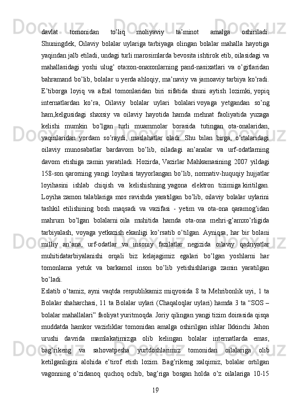 davlat   tomonidan   to’liq   moliyaviy   ta’minot   amalga   oshiriladi.
Shuningdek,   Oilaviy   bolalar   uylariga   tarbiyaga   olingan   bolalar   mahalla   hayotiga
yaqindan jalb etiladi, undagi turli marosimlarda bevosita ishtirok etib, oilasidagi va
mahallasidagi   yoshi   ulug’   otaxon-onaxonlarning   pand-nasixatlari   va   o’gitlaridan
bahramand bo’lib, bolalar u yerda   ahloqiy, ma’naviy va jamoaviy tarbiya ko’radi.
E’tiborga   loyiq   va   afzal   tomonlaridan   biri   sifatida   shuni   aytish   lozimki,   yopiq
internatlardan   ko’ra,   Oilaviy   bolalar   uylari   bolalari   voyaga   yetgandan   so’ng
ham,kelgusidagi   shaxsiy   va   oilaviy   hayotida   hamda   mehnat   faoliyatida   yuzaga
kelishi   mumkin   bo’lgan   turli   muammolar   borasida   tutingan   ota-onalaridan,
yaqinlaridan   yordam   so’raydi,   maslahatlar   oladi.   Shu   bilan   birga,   o’rtalaridagi
oilaviy   munosabatlar   bardavom   bo’lib,   oiladagi   an’analar   va   urf-odatlarning
davom   etishiga   zamin   yaratiladi.   Hozirda,   Vazirlar   Mahkamasining   2007   yildagi
158-son   qarorning   yangi   loyihasi   tayyorlangan   bo’lib,   normativ-huquqiy   hujjatlar
loyihasini   ishlab   chiqish   va   kelishishning   yagona   elektron   tizimiga   kiritilgan.
Loyiha   zamon   talablariga   mos   ravishda   yaratilgan   bo’lib,   oilaviy   bolalar   uylarini
tashkil   etilishining   bosh   maqsadi   va   vazifasi   -   yetim   va   ota-ona   qaramog’idan
mahrum   bo’lgan   bolalarni   oila   muhitida   hamda   ota-ona   mehri-g’amxo’rligida
tarbiyalash,   voyaga   yetkazish   ekanligi   ko’rsatib   o’tilgan.   Ayniqsa,   har   bir   bolani
milliy   an’ana,   urf-odatlar   va   insoniy   fazilatlar   negizida   oilaviy   qadriyatlar
muhitidatarbiyalanishi   orqali   biz   kelajagimiz   egalari   bo’lgan   yoshlarni   har
tomonlama   yetuk   va   barkamol   inson   bo’lib   yetishishlariga   zamin   yaratilgan
bo’ladi.
Eslatib   o’tamiz,   ayni   vaqtda   respublikamiz   miqyosida   8   ta   Mehribonlik   uyi,   1   ta
Bolalar shaharchasi, 11 ta Bolalar uylari (Chaqaloqlar uylari) hamda 3 ta “SOS –
bolalar mahallalari” faoliyat yuritmoqda. Joriy qilingan   yangi tizim doirasida qisqa
muddatda   hamkor   vazirliklar   tomonidan   amalga   oshirilgan   ishlar   Ikkinchi   Jahon
urushi   davrida   mamlakatimizga   olib   kelingan   bolalar   internatlarda   emas,
bag’rikeng   va   sahovatpesha   yurtdoshlarimiz   tomonidan   oilalariga   olib
ketilganligini   alohida   e’tirof   etish   lozim.   Bag’rikeng   xalqimiz,   bolalar   ortilgan
vagonning   o’zidanoq   quchoq   ochib,   bag’riga   bosgan   holda   o’z   oilalariga   10-15
19