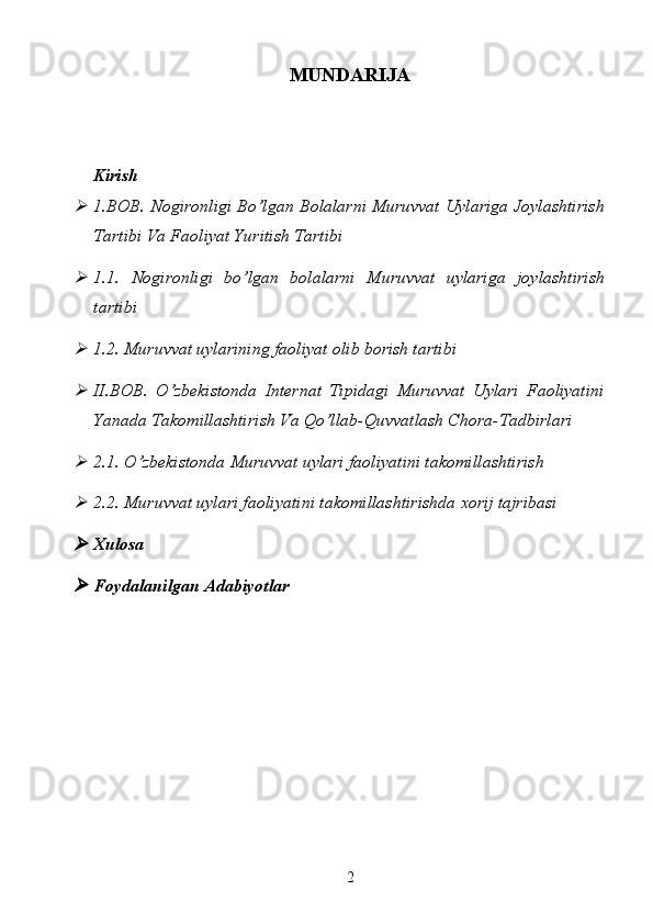 MUNDARIJA
Kirish
1.BOB. Nogironligi Bo’lgan Bolalarni Muruvvat Uylariga Joylashtirish
Tartibi Va Faoliyat Yuritish Tartibi 

1.1.   Nogironligi   bo’lgan   bolalarni   Muruvvat   uylariga   joylashtirish
tartibi

1.2. Muruvvat uylarining faoliyat olib borish tartibi

II.BOB.   O’zbekistonda   Internat   Tipidagi   Muruvvat   Uylari   Faoliyatini
Yanada Takomillashtirish Va Qo’llab-Quvvatlash Chora-Tadbirlari 

2.1. O’zbekistonda Muruvvat uylari faoliyatini takomillashtirish

2.2. Muruvvat uylari faoliyatini takomillashtirishda xorij tajribasi

Xulosa

Foydalanilgan   Adabiyotlar
2 