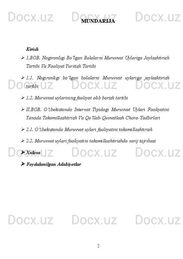 MUNDARIJA
Kirish
1.BOB. Nogironligi Bo’lgan Bolalarni Muruvvat Uylariga Joylashtirish
Tartibi Va Faoliyat Yuritish Tartibi 
1.1.   Nogironligi   bo’lgan   bolalarni   Muruvvat   uylariga   joylashtirish
tartibi
1.2. Muruvvat uylarining faoliyat olib borish tartibi
II.BOB.   O’zbekistonda   Internat   Tipidagi   Muruvvat   Uylari   Faoliyatini
Yanada Takomillashtirish Va Qo’llab-Quvvatlash Chora-Tadbirlari 
2.1. O’zbekistonda Muruvvat uylari faoliyatini takomillashtirish
2.2. Muruvvat uylari faoliyatini takomillashtirishda xorij tajribasi
Xulosa
Foydalanilgan   Adabiyotlar
2