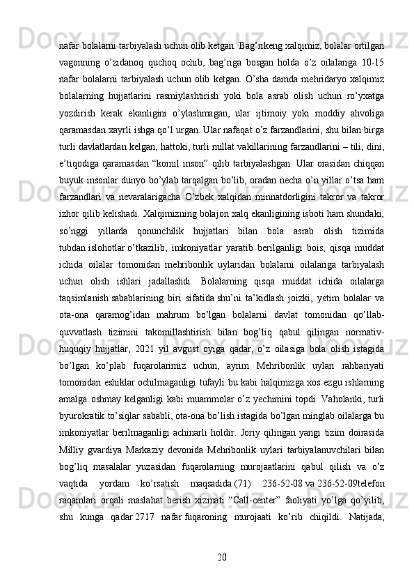 nafar bolalarni tarbiyalash uchun olib ketgan. Bag’rikeng xalqimiz, bolalar ortilgan
vagonning   o’zidanoq   quchoq   ochib,   bag’riga   bosgan   holda   o’z   oilalariga   10-15
nafar   bolalarni   tarbiyalash   uchun   olib   ketgan.   O’sha   damda   mehridaryo   xalqimiz
bolalarning   hujjatlarini   rasmiylashtirish   yoki   bola   asrab   olish   uchun   ro’yxatga
yozdirish   kerak   ekanligini   o’ylashmagan,   ular   ijtimoiy   yoki   moddiy   ahvoliga
qaramasdan xayrli ishga qo’l urgan. Ular nafaqat o’z farzandlarini, shu bilan birga
turli davlatlardan kelgan, hattoki, turli millat vakillarining farzandlarini – tili, dini,
e’tiqodiga   qaramasdan   “komil   inson”   qilib   tarbiyalashgan.   Ular   orasidan   chiqqan
buyuk insonlar dunyo bo’ylab tarqalgan bo’lib, oradan necha o’n yillar o’tsa ham
farzandlari   va   nevaralarigacha   O’zbek   xalqidan   minnatdorligini   takror   va   takror
izhor qilib kelishadi. Xalqimizning bolajon xalq ekanligining isboti ham shundaki,
so’nggi   yillarda   qonunchilik   hujjatlari   bilan   bola   asrab   olish   tizimida
tubdan   islohotlar   o’tkazilib,   imkoniyatlar   yaratib   berilganligi   bois,   qisqa   muddat
ichida   oilalar   tomonidan   mehribonlik   uylaridan   bolalarni   oilalariga   tarbiyalash
uchun   olish   ishlari   jadallashdi.   Bolalarning   qisqa   muddat   ichida   oilalarga
taqsimlanish   sabablarining   biri   sifatida   shu’ni   ta’kidlash   joizki,   yetim   bolalar   va
ota-ona   qaramog’idan   mahrum   bo’lgan   bolalarni   davlat   tomonidan   qo’llab-
quvvatlash   tizimini   takomillashtirish   bilan   bog’liq   qabul   qilingan   normativ-
huquqiy   hujjatlar,   2021   yil   avgust   oyiga   qadar,   o’z   oilasiga   bola   olish   istagida
bo’lgan   ko’plab   fuqarolarimiz   uchun,   ayrim   Mehribonlik   uylari   rahbariyati
tomonidan eshiklar ochilmaganligi tufayli bu kabi halqimizga xos ezgu ishlarning
amalga  oshmay  kelganligi  kabi   muammolar   o’z  yechimini   topdi.  Vaholanki,  turli
byurokratik to’siqlar sababli,   ota-ona bo’lish istagida bo’lgan minglab oilalarga bu
imkoniyatlar   berilmaganligi   achinarli   holdir.   Joriy   qilingan   yangi   tizim   doirasida
Milliy   gvardiya   Markaziy   devonida   Mehribonlik   uylari   tarbiyalanuvchilari   bilan
bog’liq   masalalar   yuzasidan   fuqarolarning   murojaatlarini   qabul   qilish   va   o’z
vaqtida   yordam   ko’rsatish   maqsadida   (71)   236-52-08   va   236-52-09telefon
raqamlari   orqali   maslahat   berish   xizmati   “Call-center”   faoliyati   yo’lga   qo’yilib,
shu   kunga   qadar   2717   nafar   fuqaroning   murojaati   ko’rib   chiqildi.   Natijada,
20