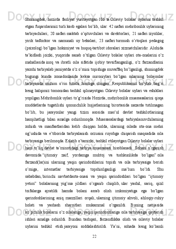 Shuningdek,   hozirda   faoliyat   yuritayotgan   106   ta   Oilaviy   bolalar   uylarini   tashkil
etgan fuqarolarimiz turli kasb egalari bo’lib, ular:  42 nafari   mehribonlik uylarining
tarbiyachilari;   20   nafari   maktab   o’qituvchilari   va   direktorlari;   21   nafari   ziyolilar,
yirik   tadbirkor   va   namunali   uy   bekalari;   23   nafari   turmush   o’rtoqlari   pedagog
(psixolog) bo’lgan hokimiyat va huquq-tartibot idoralari xizmatchilaridir. Alohida
ta’kidlash   joizki,   yuqorida   sanab   o’tilgan   Oilaviy   bolalar   uylari   ota-onalarini   o’z
mahallasida   inoq   va   ibratli   oila   sifatida   ijobiy   tavsiflanganligi,   o’z   farzandlarini
yaxshi tarbiyalab jamiyatda o’z o’rnini topishiga muvaffaq bo’lganligi, shuningdek
bugungi   kunda   xonadonlarida   keksa   nuroniylari   bo’lgan   oilarning   bolajonlar
tarbiyasida   muhim   o’rin   tutishi   hisobga   olingan.   Respublikamiz   bo’ylab   bag’ri
keng   halqimiz   tomonidan   tashkil   qilinayotgan   Oilaviy   bolalar   uylari   va   eshiklari
yopilgan Mehribonlik uylari to’g’risida  Hozirda, mehribonlik muassasalarini qisqa
muddatlarda   tugatilishi   qonunchilik   hujjatlarining   birortasida   nazarda   tutilmagan
bo’lib,   bu   jarayonlar   yangi   tizim   asosida   mas’ul   davlat   tashkilotlarining
hamjihatligi   bilan   amalga   oshirilmoqda.   Muassasalardagi   tarbiyalanuvchilarning
xohish   va   manfaatlaridan   kelib   chiqqan   holda,   ularning   oilada   ota-ona   mehri
og’ushida   va   e’tiborida   tarbiyalanish   orzusini   ruyobga   chiqarish   maqsadida   oila
tarbiyasiga berilmoqda. Eslatib o’tamizki, tashkil etilayotgan Oilaviy bolalar uylari
ham   to’liq   davlat   ta’minotidagi   tarbiya   muassasasi   hisoblanadi.   Sohani   o’rganish
davomida   “ijtimoiy   zaif,   yordamga   muhtoj   va   tushkunlikda   bo’lgan”   oila
farzand(lar)ini   ularning   yaqin   qarindoshlarini   topish   va   oila   tarbiyasiga   berish
o’rniga,   internatlar   tarbiyasiga   topshirilganligi   ma’lum   bo’ldi.   Shu
sababdan,   birinchi   navbatdaota-onasi   va   yaqin   qarindoshlari   bo’lgan   “ijtimoiy
yetim”   bolalarning   yig’ma   jildlari   o’rganib   chiqilib,   ular   yashil,   sariq,   qizil
toifalarga   ajratildi   hamda   bolani   asrab   olish   imkoniyatiga   ega   bo’lgan
qarindoshlarining   aniq   manzillari   orqali,   ularning   ijtimoiy   ahvoli,   ahloqiy-ruhiy
holati   va   yashash   sharoitlari   mukammal   o’rganildi.   Buning   natijasida
ko’pchilik   bolalarni o’z oilalariga, yaqin qarindoshlariga oila tarbiyasiga qaytarish
ishlari   amalga   oshirildi.   Bundan   tashqari,   farzandlikka   olish   va   oilaviy   bolalar
uylarini   tashkil   etish   jarayoni   soddalashtirildi.   Ya’ni,   sohada   keng   ko’lamli
22
