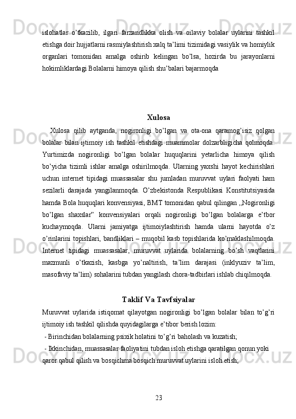 islohatlar   o’tkazilib,   ilgari   farzandlikka   olish   va   oilaviy   bolalar   uylarini   tashkil
etishga doir hujjatlarni rasmiylashtirish xalq ta’limi tizimidagi vasiylik va homiylik
organlari   tomonidan   amalga   oshirib   kelingan   bo’lsa,   hozirda   bu   jarayonlarni
hokimliklardagi Bolalarni himoya qilish shu’balari bajarmoqda
Xulosa
    Xulosa   qilib   aytganda,   nogironligi   bo’lgan   va   ota-ona   qaramog’isiz   qolgan
bolalar   bilan   ijtimoiy   ish   tashkil   etishdagi   muammolar   dolzarbligicha   qolmoqda.
Yurtimizda   nogironligi   bo’lgan   bolalar   huquqlarini   yetarlicha   himoya   qilish
bo’yicha   tizimli   ishlar   amalga   oshirilmoqda.   Ularning   yaxshi   hayot   kechirishlari
uchun   internet   tipidagi   muassasalar   shu   jumladan   muruvvat   uylari   faolyati   ham
sezilarli   darajada   yangilanmoqda.   O’zbekistonda   Respublikasi   Konstitutsiyasida
hamda Bola huquqlari konvensiyasi, BMT tomonidan qabul qilingan ,,Nogironligi
bo’lgan   shaxslar”   konvensiyalari   orqali   nogironligi   bo’lgan   bolalarga   e’tbor
kuchaymoqda.   Ularni   jamiyatga   ijtimoiylashtirish   hamda   ularni   hayotda   o’z
o’rinlarini  topishlari, bandliklari – muqobil kasb topishlarida ko’maklashilmoqda.
Internet   tipidagi   muassasalar,   muruvvat   uylarida   bolalarning   bo’sh   vaqtlarini
mazmunli   o’tkazish,   kasbga   yo’naltirish,   ta’lim   darajasi   (inklyuziv   ta’lim,
masofaviy ta’lim) sohalarini tubdan yangilash chora-tadbirlari ishlab chiqilmoqda.
 
Taklif Va Tavfsiyalar
Muruvvat   uylarida   istiqomat   qilayotgan   nogironligi   bo’lgan   bolalar   bilan   to’g’ri
ijtimoiy ish tashkil qilishda quyidagilarga e’tibor berish lozim: 
  - Birinchidan bolalarning psixik holatini to’g’ri baholash va kuzatish;
 - Ikkinchidan, muassasalar faoliyatini tubdan isloh etishga qaratilgan qonun yoki 
qaror qabul qilish va bosqichma bosqich muruvvat uylarini isloh etish;
23