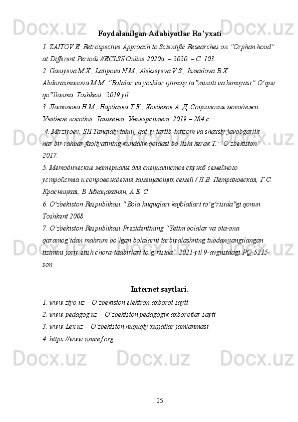 Foydalanilgan Adabiyotlar Ro’yxati
1. ZAITOV E. Retrospective Approach to Scientific Researches on “Orphan hood”
at Different Periods //ECLSS Online 2020a. – 2020. – С. 103.
2. Ganiyeva M.X., Latipova N.M., Alekseyeva V.S., Ismailova B.X. 
Abduraxmanova M.M. “Bolalar va yoshlar ijtimoiy ta minoti va himoyasi”.O’quv‟
qo llanma. Toshkent: 2019 yil.	
‟
3. Латипова Н.М., Нарбаева Т.К., Холбеков А. Д. Социология молодежи. 
Учебное пособие. Ташкент: Университет. 2019 – 284 с.
 4. Mirziyoev. SH.Tanqidiy tahlil, qat’iy tartib-intizom va shaxsiy javobgarlik – 
har bir rahbar faoliyatining kundalik qoidasi bo’lishi kerak.T.:”O’zbekiston” 
2017.
5. Методические материалы для специалистов служб семейного 
устройства и сопровождения замещающих семей / Л.В. Петрановская, Г.С. 
Красницкая, В. Мнацаканян, А.Е. С
6. O zbekiston Respublikasi " Bola huquqlari kafolatlari to g risida"gi qonun 
ʻ ʻ ʻ
Toshkent 2008
7. O’zbekiston Respublikasi Prezidentining “Yetim bolalar va ota-ona 
qaramog’idan mahrum bo’lgan bolalarni tarbiyalashning tubdan yangilangan 
tizimini joriy etish chora-tadbirlari to’g’risida” 2021-yil 9-avgustdagi PQ-5215-
son
Internet saytlari.
1. www.ziyo.uz – O’zbekiston elektron axborot sayti
2. www.pedagog.uz – O’zbekiston pedagogik axborotlar sayti
3. www.Lex.uz – O’zbekiston huquqiy xujjatlar jamlanmasi
4. https://www.unicef.org
25