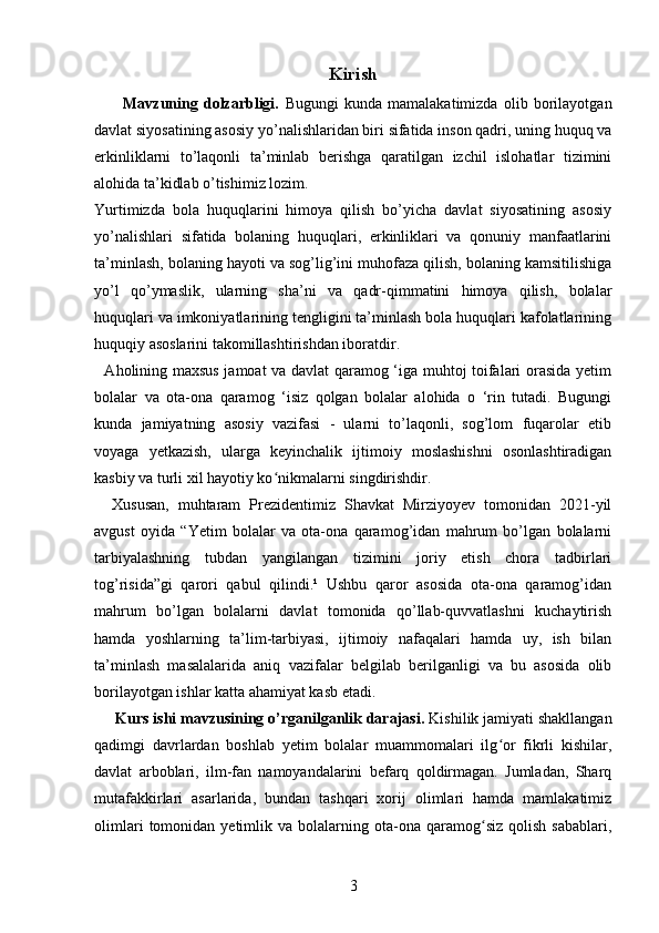 Kirish
          Mavzuning   dolzarbligi.   Bugungi   kunda   mamalakatimizda   olib   borilayotgan
davlat siyosatining asosiy yo’nalishlaridan biri sifatida inson qadri, uning huquq va
erkinliklarni   to’laqonli   ta’minlab   berishga   qaratilgan   izchil   islohatlar   tizimini
alohida ta’kidlab o’tishimiz lozim.
Yurtimizda   bola   huquqlarini   himoya   qilish   bo’yicha   davlat   siyosatining   asosiy
yo’nalishlari   sifatida   bolaning   huquqlari,   erkinliklari   va   qonuniy   manfaatlarini
ta’minlash, bolaning hayoti va sog’lig’ini muhofaza qilish, bolaning kamsitilishiga
yo’l   qo’ymaslik,   ularning   sha’ni   va   qadr-qimmatini   himoya   qilish,   bolalar
huquqlari va imkoniyatlarining tengligini ta’minlash bola huquqlari kafolatlarining
huquqiy asoslarini takomillashtirishdan iboratdir.
   Aholining maxsus jamoat va davlat qaramog ‘iga muhtoj toifalari orasida yetim
bolalar   va   ota-ona   qaramog   ‘isiz   qolgan   bolalar   alohida   o   ‘rin   tutadi.   Bugungi
kunda   jamiyatning   asosiy   vazifasi   -   ularni   to’laqonli,   sog’lom   fuqarolar   etib
voyaga   yetkazish,   ularga   keyinchalik   ijtimoiy   moslashishni   osonlashtiradigan
kasbiy va turli xil hayotiy ko nikmalarni singdirishdir. ʻ
    Xususan,   muhtaram   Prezidentimiz   Shavkat   Mirziyoyev   tomonidan   2021-yil
avgust   oyida   “Yetim   bolalar   va   ota-ona   qaramog’idan   mahrum   bo’lgan   bolalarni
tarbiyalashning   tubdan   yangilangan   tizimini   joriy   etish   chora   tadbirlari
tog’risida”gi   qarori   qabul   qilindi.¹   Ushbu   qaror   asosida   ota-ona   qaramog’idan
mahrum   bo’lgan   bolalarni   davlat   tomonida   qo’llab-quvvatlashni   kuchaytirish
hamda   yoshlarning   ta’lim-tarbiyasi,   ijtimoiy   nafaqalari   hamda   uy,   ish   bilan
ta’minlash   masalalarida   aniq   vazifalar   belgilab   berilganligi   va   bu   asosida   olib
borilayotgan ishlar katta ahamiyat kasb etadi.
      Kurs ishi mavzusining o’rganilganlik darajasi.  Kishilik jamiyati shakllangan
qadimgi   davrlardan   boshlab   yetim   bolalar   muammomalari   ilg or   fikrli   kishilar,	
ʻ
davlat   arboblari,   ilm-fan   namoyandalarini   befarq   qoldirmagan.   Jumladan,   Sharq
mutafakkirlari   asarlarida,   bundan   tashqari   xorij   olimlari   hamda   mamlakatimiz
olimlari   tomonidan   yetimlik  va   bolalarning  ota-ona  qaramog siz   qolish   sabablari,	
ʻ
3 