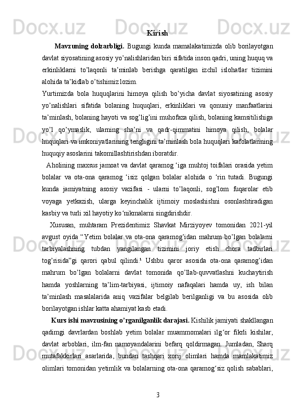 Kirish
          Mavzuning   dolzarbligi.   Bugungi   kunda   mamalakatimizda   olib   borilayotgan
davlat siyosatining asosiy yo’nalishlaridan biri sifatida inson qadri, uning huquq va
erkinliklarni   to’laqonli   ta’minlab   berishga   qaratilgan   izchil   islohatlar   tizimini
alohida ta’kidlab o’tishimiz lozim.
Yurtimizda   bola   huquqlarini   himoya   qilish   bo’yicha   davlat   siyosatining   asosiy
yo’nalishlari   sifatida   bolaning   huquqlari,   erkinliklari   va   qonuniy   manfaatlarini
ta’minlash, bolaning hayoti va sog’lig’ini muhofaza qilish, bolaning kamsitilishiga
yo’l   qo’ymaslik,   ularning   sha’ni   va   qadr-qimmatini   himoya   qilish,   bolalar
huquqlari va imkoniyatlarining tengligini ta’minlash bola huquqlari kafolatlarining
huquqiy asoslarini takomillashtirishdan iboratdir.
   Aholining maxsus jamoat va davlat qaramog ‘iga muhtoj toifalari orasida yetim
bolalar   va   ota-ona   qaramog   ‘isiz   qolgan   bolalar   alohida   o   ‘rin   tutadi.   Bugungi
kunda   jamiyatning   asosiy   vazifasi   -   ularni   to’laqonli,   sog’lom   fuqarolar   etib
voyaga   yetkazish,   ularga   keyinchalik   ijtimoiy   moslashishni   osonlashtiradigan
kasbiy va turli xil hayotiy ko nikmalarni singdirishdir. ʻ
    Xususan,   muhtaram   Prezidentimiz   Shavkat   Mirziyoyev   tomonidan   2021-yil
avgust   oyida   “Yetim   bolalar   va   ota-ona   qaramog’idan   mahrum   bo’lgan   bolalarni
tarbiyalashning   tubdan   yangilangan   tizimini   joriy   etish   chora   tadbirlari
tog’risida”gi   qarori   qabul   qilindi.¹   Ushbu   qaror   asosida   ota-ona   qaramog’idan
mahrum   bo’lgan   bolalarni   davlat   tomonida   qo’llab-quvvatlashni   kuchaytirish
hamda   yoshlarning   ta’lim-tarbiyasi,   ijtimoiy   nafaqalari   hamda   uy,   ish   bilan
ta’minlash   masalalarida   aniq   vazifalar   belgilab   berilganligi   va   bu   asosida   olib
borilayotgan ishlar katta ahamiyat kasb etadi.
      Kurs ishi mavzusining o’rganilganlik darajasi.  Kishilik jamiyati shakllangan
qadimgi   davrlardan   boshlab   yetim   bolalar   muammomalari   ilg or   fikrli   kishilar,	
ʻ
davlat   arboblari,   ilm-fan   namoyandalarini   befarq   qoldirmagan.   Jumladan,   Sharq
mutafakkirlari   asarlarida,   bundan   tashqari   xorij   olimlari   hamda   mamlakatimiz
olimlari   tomonidan   yetimlik  va   bolalarning  ota-ona  qaramog siz   qolish   sabablari,	
ʻ
3