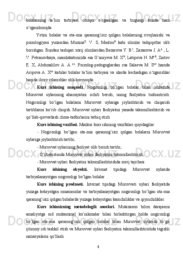 bolalarning   ta lim   tarbiyasi   chuqur   o rganilgan   va   bugungi   kunda   hamʼ ʻ
o rganilmoqda.	
ʻ
          Yetim   bolalar   va   ota-ona   qaramog’isiz   qolgan   bolalarning   rivojlanishi   va
psixologiyasi   yuzasidan   Muxina .   V.   S,   Maslou   kabi   olimlar   tadqiqotlar   olib	
⁵ ⁶
borishgan. Bundan tashqari xorij olimlaridan Bazarova Y. B ,  Zaxarova J. A  , L.	
⁷ ⁸
V. Petranovkaya, mamlakatimizda esa G aniyeva M. X , Latipova N. M¹ , Zaitov	
ʻ	⁹ ⁰
E.   X,   Abduxalilov   A.   A   ¹¹.   Psixolog-pedogoglardan   esa   Salaeva   M.   S¹²   hamda
Aripova   A.   X¹³   kabilar   bolalar   ta lim   tarbiyasi   va   ularda   kechadigan   o zgarishlar	
ʼ ʻ
haqida ilmiy izlanishlar olib bormoqda.
Kurs   ishining   maqsadi .   Nogironligi   bo’lgan   bolalar   bilan   ishlashda
Muruvvat   uylarining   ahamiyatini   ochib   berish,   uning   faolyatini   tushuntirish.
Nogironligi   bo’lgan   bolalarni   Muruvvat   uylariga   joylashtirish   va   chiqarish
tartiblarini ko’rib chiqish. Muruvvat uylari faoliyatini yanada takomillashtirish va
qo’llab-quvvatlash chora-tadbirlarini tatbiq etish
Kurs ishining vazifasi.  Mazkur kurs ishining vazifalari quyidagilar:
-   Nogironligi   bo’lgan   ota-ona   qaramog’isiz   qolgan   bolalarni   Muruvvat
uylariga joylashtirish tartibi ;
- Muruvvat uylarining faoliyat olib borish tartibi;
- O’zbekistonda Muruvvat uylari faoliyatini takomillashtirish;
- Muruvvat uylari faoliyatini takomillashtirishda xorij tajribasi
Kurs   ishining   obyekti.   Internat   tipidagi   Muruvvat   uylarida
tarbiyalanayotgan nogironligi bo’lgan bolalar. 
Kurs   ishining   predmeti.   Internat   tipidagi   Muruvvati   uylari   faoliyatida
yuzaga   kelayotgan   muammolar   va   tarbiyalanayotgan   nogironligi   bo’lgan   ota-ona
qaramog’isiz qolgan bolalarda yuzaga kelayotgan kamchiliklar va qiyinchiliklar.
Kurs   ishimizning   metodologik   asoslari.   Mutaxassis   bilim   darajasini
amaliyotga   oid   mukammal   ko’nikmalar   bilan   birlashtirgan   holda   nogironligi
bo’lgan   ota-ona   qaramog’isiz   qolgan   bolalar   bilan   Muruvvat   uylarida   to’gri
ijtimoiy ish tashkil etish va Muruvvat uylari faoliyatini takomillashtirishda tegishli
nazariyalarni qo’llash.
4 