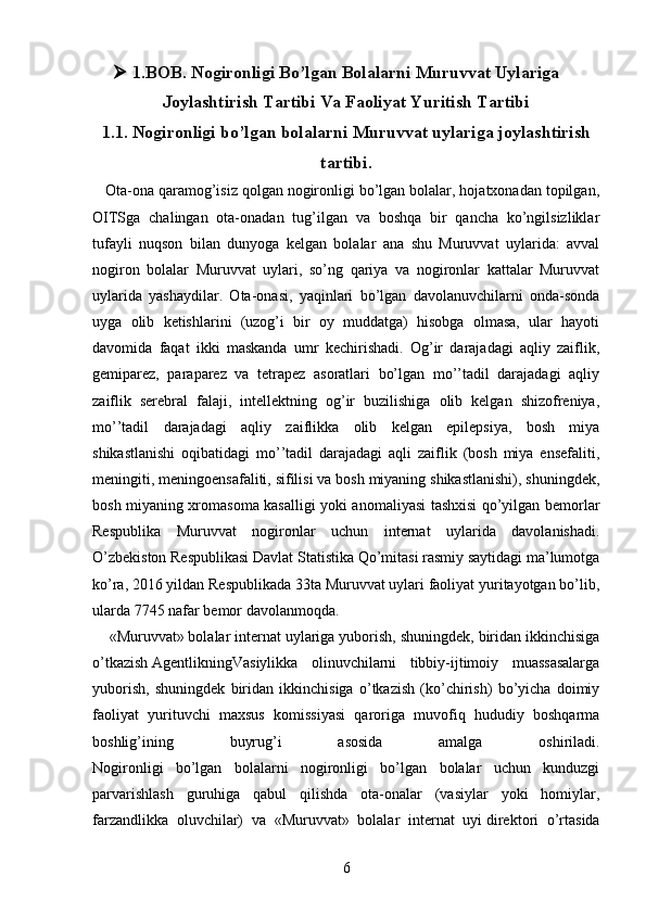  1.BOB. Nogironligi Bo’lgan Bolalarni Muruvvat Uylariga
Joylashtirish Tartibi Va Faoliyat Yuritish Tartibi
1.1.  Nogironligi bo’lgan bolalarni Muruvvat uylariga joylashtirish
tartibi.
   Ota-ona qaramog’isiz qolgan nogironligi bo’lgan bolalar, hojatxonadan topilgan,
OITSga   chalingan   ota-onadan   tug’ilgan   va   boshqa   bir   qancha   ko’ngilsizliklar
tufayli   nuqson   bilan   dunyoga   kelgan   bolalar   ana   shu   Muruvvat   uylarida:   avval
nogiron   bolalar   Muruvvat   uylari,   so’ng   qariya   va   nogironlar   kattalar   Muruvvat
uylarida   yashaydilar.   Ota-onasi,   yaqinlari   bo’lgan   davolanuvchilarni   onda-sonda
uyga   olib   ketishlarini   (uzog’i   bir   oy   muddatga)   hisobga   olmasa,   ular   hayoti
davomida   faqat   ikki   maskanda   umr   kechirishadi.   Og’ir   darajadagi   aqliy   zaiflik,
gemiparez,   paraparez   va   tetrapez   asoratlari   bo’lgan   mo’’tadil   darajadagi   aqliy
zaiflik   serebral   falaji,   intellektning   og’ir   buzilishiga   olib   kelgan   shizofreniya,
mo’’tadil   darajadagi   aqliy   zaiflikka   olib   kelgan   epilepsiya,   bosh   miya
shikastlanishi   oqibatidagi   mo’’tadil   darajadagi   aqli   zaiflik   (bosh   miya   ensefaliti,
meningiti, meningoensafaliti, sifilisi va bosh miyaning shikastlanishi), shuningdek,
bosh miyaning xromasoma kasalligi yoki anomaliyasi tashxisi qo’yilgan bemorlar
Respublika   Muruvvat   nogironlar   uchun   internat   uylarida   davolanishadi.
O’zbekiston Respublikasi Davlat Statistika Qo’mitasi rasmiy saytidagi ma’lumotga
ko’ra, 2016 yildan Respublikada 33ta Muruvvat uylari faoliyat yuritayotgan bo’lib,
ularda 7745 nafar bemor davolanmoqda.
    «Muruvvat» bolalar internat uylariga yuborish, shuningdek, biridan ikkinchisiga
o’tkazish   AgentlikningVasiylikka   olinuvchilarni   tibbiy-ijtimoiy   muassasalarga
yuborish,   shuningdek   biridan   ikkinchisiga   o’tkazish   (ko’chirish)   bo’yicha   doimiy
faoliyat   yurituvchi   maxsus   komissiyasi   qaroriga   muvofiq   hududiy   boshqarma
boshlig’ining   buyrug’i   asosida   amalga   oshiriladi.
Nogironligi   bo’lgan   bolalarni   nogironligi   bo’lgan   bolalar   uchun   kunduzgi
parvarishlash   guruhiga   qabul   qilishda   ota-onalar   (vasiylar   yoki   homiylar,
farzandlikka   oluvchilar)   va   «Muruvvat»   bolalar   internat   uyi   direktori   o’rtasida
6