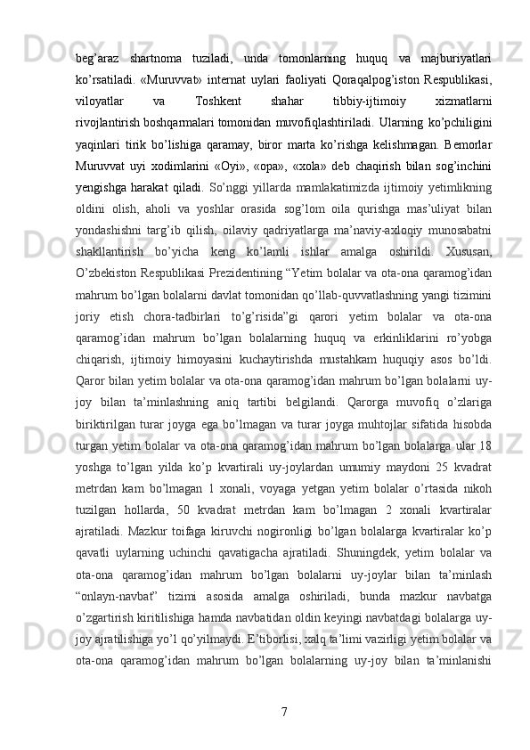 beg’araz   shartnoma   tuziladi,   unda   tomonlarning   huquq   va   majburiyatlari
ko’rsatiladi.   «Muruvvat»   internat   uylari   faoliyati   Qoraqalpog’iston   Respublikasi,
viloyatlar   va   Toshkent   shahar   tibbiy-ijtimoiy   xizmatlarni
rivojlantirish   boshqarmalari   tomonidan   muvofiqlashtiriladi.   Ularning   ko’pchiligini
yaqinlari   tirik   bo’lishiga   qaramay,   biror   marta   ko’rishga   kelishmagan.   Bemorlar
Muruvvat   uyi   xodimlarini   «Oyi»,   «opa»,   «xola»   deb   chaqirish   bilan   sog’inchini
yengishga   harakat   qiladi.   So’nggi   yillarda   mamlakatimizda   ijtimoiy   yetimlikning
oldini   olish,   aholi   va   yoshlar   orasida   sog’lom   oila   qurishga   mas’uliyat   bilan
yondashishni   targ’ib   qilish,   oilaviy   qadriyatlarga   ma’naviy-axloqiy   munosabatni
shakllantirish   bo’yicha   keng   ko’lamli   ishlar   amalga   oshirildi.   Xususan,
O’zbekiston Respublikasi  Prezidentining “Yetim bolalar va ota-ona qaramog’idan
mahrum bo’lgan bolalarni davlat tomonidan qo’llab-quvvatlashning yangi tizimini
joriy   etish   chora-tadbirlari   to’g’risida”gi   qarori   yetim   bolalar   va   ota-ona
qaramog’idan   mahrum   bo’lgan   bolalarning   huquq   va   erkinliklarini   ro’yobga
chiqarish,   ijtimoiy   himoyasini   kuchaytirishda   mustahkam   huquqiy   asos   bo’ldi.
Qaror bilan yetim bolalar va ota-ona qaramog’idan mahrum bo’lgan bolalarni uy-
joy   bilan   ta’minlashning   aniq   tartibi   belgilandi.   Qarorga   muvofiq   o’zlariga
biriktirilgan   turar   joyga   ega   bo’lmagan   va   turar   joyga   muhtojlar   sifatida   hisobda
turgan   yetim   bolalar   va   ota-ona   qaramog’idan   mahrum   bo’lgan   bolalarga   ular   18
yoshga   to’lgan   yilda   ko’p   kvartirali   uy-joylardan   umumiy   maydoni   25   kvadrat
metrdan   kam   bo’lmagan   1   xonali,   voyaga   yetgan   yetim   bolalar   o’rtasida   nikoh
tuzilgan   hollarda,   50   kvadrat   metrdan   kam   bo’lmagan   2   xonali   kvartiralar
ajratiladi.   Mazkur   toifaga   kiruvchi   nogironligi   bo’lgan   bolalarga   kvartiralar   ko’p
qavatli   uylarning   uchinchi   qavatigacha   ajratiladi.   Shuningdek,   yetim   bolalar   va
ota-ona   qaramog’idan   mahrum   bo’lgan   bolalarni   uy-joylar   bilan   ta’minlash
“onlayn-navbat”   tizimi   asosida   amalga   oshiriladi,   bunda   mazkur   navbatga
o’zgartirish kiritilishiga hamda navbatidan oldin keyingi navbatdagi bolalarga uy-
joy ajratilishiga yo’l qo’yilmaydi. E’tiborlisi, xalq ta’limi vazirligi yetim bolalar va
ota-ona   qaramog’idan   mahrum   bo’lgan   bolalarning   uy-joy   bilan   ta’minlanishi
7