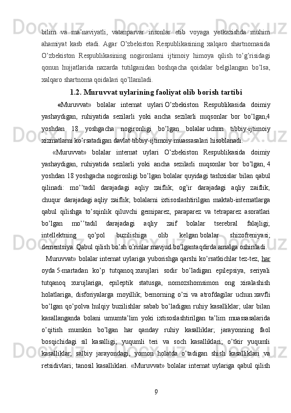 bilim   va   ma naviyatli,   vatanparvar   insonlar   etib   voyaga   yetkazishda   muhimʼ
ahamiyat   kasb   etadi.   Agar   O’zbekiston   Respublikasining   xalqaro   shartnomasida
O’zbekiston   Respublikasining   nogironlarni   ijtimoiy   himoya   qilish   to’g’risidagi
qonun   hujjatlarida   nazarda   tutilganidan   boshqacha   qoidalar   belgilangan   bo’lsa,
xalqaro shartnoma qoidalari qo’llaniladi.
1.2.   Muruvvat uylarining faoliyat olib borish tartibi
      « Muruvvat»   bolalar   internat   uylari   O’zbekiston   Respublikasida   doimiy
yashaydigan,   ruhiyatida   sezilarli   yoki   ancha   sezilarli   nuqsonlar   bor   bo’lgan,4
yoshdan   18   yoshgacha   nogironligi   bo’lgan   bolalar   uchun   tibbiy-ijtimoiy
xizmatlarni ko’rsatadigan davlat tibbiy-ijtimoiy muassasalari hisoblanadi.
    «Muruvvat»   bolalar   internat   uylari   O’zbekiston   Respublikasida   doimiy
yashaydigan,   ruhiyatida   sezilarli   yoki   ancha   sezilarli   nuqsonlar   bor   bo’lgan,   4
yoshdan 18 yoshgacha  nogironligi  bo’lgan bolalar   quyidagi tashxislar  bilan qabul
qilinadi:   mo’’tadil   darajadagi   aqliy   zaiflik;   og’ir   darajadagi   aqliy   zaiflik;
chuqur   darajadagi   aqliy   zaiflik;   bolalarni   ixtisoslashtirilgan   maktab-internatlarga
qabul   qilishga   to’sqinlik   qiluvchi   gemiparez,   paraparez   va   tetraparez   asoratlari
bo’lgan   mo’’tadil   darajadagi   aqliy   zaif   bolalar   tserebral   falajligi;
intellektning   qo’pol   buzilishiga   olib   kelgan   bolalar   shizofreniyasi;
dementsiya. Qabul qilish   bo’sh o’rinlar mavjud bo’lgantaqdirda amalga oshiriladi.
   Muruvvat» bolalar internat uylariga yuborishga qarshi ko’rsatkichlar tez-tez,   har
oyda   5-martadan   ko’p   tutqanoq   xurujlari   sodir   bo’ladigan   epilepsiya,   seriyali
tutqanoq   xurujlariga,   epileptik   statusga,   nomozshomsimon   ong   xiralashish
holatlariga,   disforiyalarga   moyillik;   bemorning   o’zi   va   atrofdagilar   uchun   xavfli
bo’lgan   qo’polva   hulqiy   buzilishlar   sabab   bo’ladigan   ruhiy   kasalliklar;   ular   bilan
kasallanganda   bolani   umumta’lim   yoki   ixtisoslashtirilgan   ta’lim   muassasalarida
o’qitish   mumkin   bo’lgan   har   qanday   ruhiy   kasalliklar;   jarayonning   faol
bosqichidagi   sil   kasalligi;   yuqumli   teri   va   soch   kasalliklari;   o’tkir   yuqumli
kasalliklar;   salbiy   jarayondagi,   yomon   holatda   o’tadigan   shish   kasalliklari   va
retsidivlari;   tanosil   kasalliklari.   «Muruvvat»   bolalar   internat   uylariga   qabul   qilish
9 