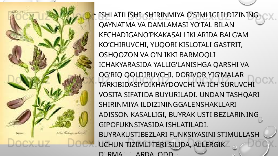 •
ISHLATILISHI: SHIRINMIYA O’SIMLIGI ILDIZINING 
QAYNATMA VA DAMLAMASI YO’TAL BILAN 
KECHADIGANO’PKAKASALLIKLARIDA BALG’AM 
KO’CHIRUVCHI, YUQORI KISLOTALI GASTRIT, 
OSHQOZON VA O’N IKKI BARMOQLI 
ICHAKYARASIDA YALLIG’LANISHGA QARSHI VA 
OG’RIQ QOLDIRUVCHI, DORIVOR YIG’MALAR 
TARKIBIDASIYDIKHAYDOVCHI VA ICH SURUVCHI 
VOSITA SIFATIDA BUYURILADI. UNDAN TASHQARI 
SHIRINMIYA ILDIZININGGALENSHAKLLARI 
ADISSON KASALLIGI, BUYRAK USTI BEZLARINING 
GIPOFUKNSIYASIDA ISHLATILADI. 
BUYRAKUSTIBEZLARI FUNKSIYASINI STIMULLASH 
UCHUN TIZIMLI TERI SILIDA, ALLERGIK 
DERMATITLARDA, ODDIY 
PEMFIGUSDAISHLATILADI.  
