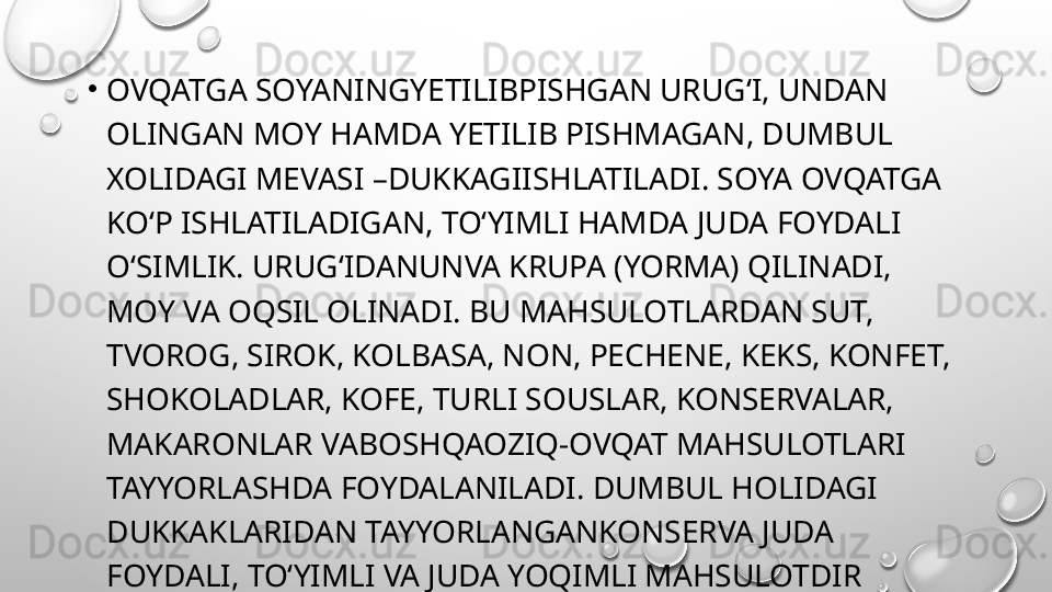 •
OVQATGA SOYANINGYETILIBPISHGAN URUG‘I, UNDAN 
OLINGAN MOY HAMDA YETILIB PISHMAGAN, DUMBUL 
XOLIDAGI MEVASI –DUKKAGIISHLATILADI. SOYA OVQATGA 
KO‘P ISHLATILADIGAN, TO‘YIMLI HAMDA JUDA FOYDALI 
O‘SIMLIK. URUG‘IDANUNVA KRUPA (YORMA) QILINADI, 
MOY VA OQSIL OLINADI. BU MAHSULOTLARDAN SUT, 
TVOROG, SIROK, KOLBASA, NON, PECHENE, KEKS, KONFET, 
SHOKOLADLAR, KOFE, TURLI SOUSLAR, KONSERVALAR, 
MAKARONLAR VABOSHQAOZIQ-OVQAT MAHSULOTLARI 
TAYYORLASHDA FOYDALANILADI. DUMBUL HOLIDAGI 
DUKKAKLARIDAN TAYYORLANGANKONSERVA JUDA 
FOYDALI, TO‘YIMLI VA JUDA YOQIMLI MAHSULOTDIR 