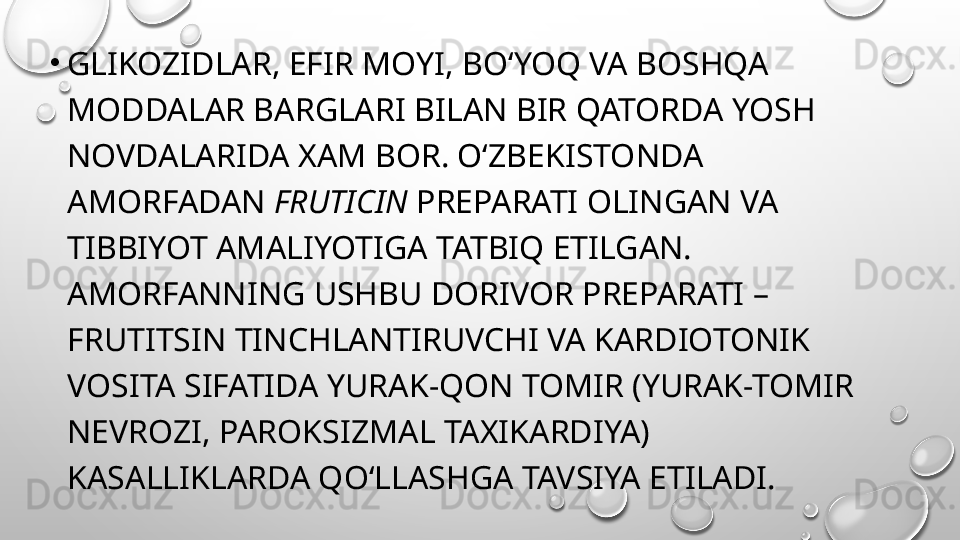 •
GLIKOZIDLAR, EFIR MOYI, BO‘YOQ VA BOSHQA 
MODDALAR BARGLARI BILAN BIR QATORDA YOSH 
NOVDALARIDA XAM BOR. O‘ZBEKISTONDA 
AMORFADAN  FRUTICIN  PREPARATI OLINGAN VA 
TIBBIYOT AMALIYOTIGA TATBIQ ETILGAN. 
AMORFANNING USHBU DORIVOR PREPARATI – 
FRUTITSIN TINCHLANTIRUVCHI VA KARDIOTONIK 
VOSITA SIFATIDA YURAK-QON TOMIR (YURAK-TOMIR 
NEVROZI, PAROKSIZMAL TAXIKARDIYA) 
KASALLIKLARDA QO‘LLASHGA TAVSIYA ETILADI. 