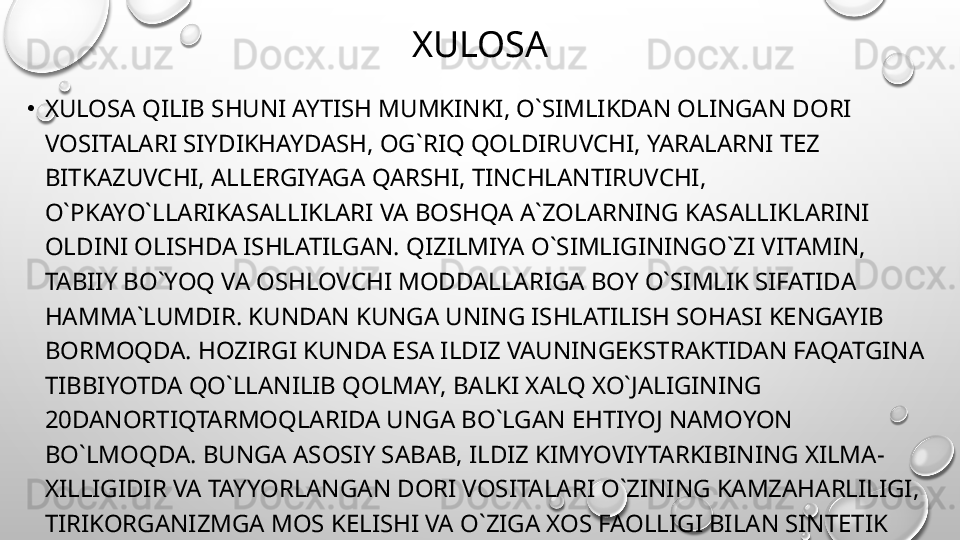 XULOSA
•
XULOSA QILIB SHUNI AYTISH MUMKINKI, O`SIMLIKDAN OLINGAN DORI 
VOSITALARI SIYDIKHAYDASH, OG`RIQ QOLDIRUVCHI, YARALARNI TEZ 
BITKAZUVCHI, ALLERGIYAGA QARSHI, TINCHLANTIRUVCHI, 
O`PKAYO`LLARIKASALLIKLARI VA BOSHQA A`ZOLARNING KASALLIKLARINI 
OLDINI OLISHDA ISHLATILGAN. QIZILMIYA O`SIMLIGININGO`ZI VITAMIN, 
TABIIY BO`YOQ VA OSHLOVCHI MODDALLARIGA BOY O`SIMLIK SIFATIDA 
HAMMA`LUMDIR. KUNDAN KUNGA UNING ISHLATILISH SOHASI KENGAYIB 
BORMOQDA. HOZIRGI KUNDA ESA ILDIZ VAUNINGEKSTRAKTIDAN FAQATGINA 
TIBBIYOTDA QO`LLANILIB QOLMAY, BALKI XALQ XO`JALIGINING 
20DANORTIQTARMOQLARIDA UNGA BO`LGAN EHTIYOJ NAMOYON 
BO`LMOQDA. BUNGA ASOSIY SABAB, ILDIZ KIMYOVIYTARKIBINING XILMA-
XILLIGIDIR VA TAYYORLANGAN DORI VOSITALARI O`ZINING KAMZAHARLILIGI, 
TIRIKORGANIZMGA MOS KELISHI VA O`ZIGA XOS FAOLLIGI BILAN SINTETIK 
USULDA OLINGAN DORI VOSITALARIDANA JRALIB TURADI. 