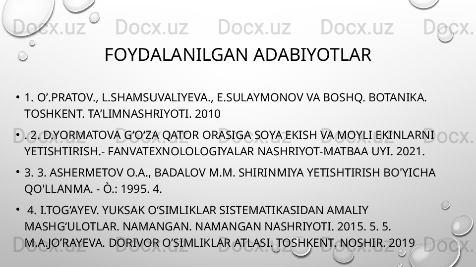 FOYDALANILGAN ADABIYOTLAR
•
1. O’.PRATOV., L.SHAMSUVALIYEVA., E.SULAYMONOV VA BOSHQ. BOTANIKA. 
TOSHKENT. TA’LIMNASHRIYOTI. 2010
•
. 2. D.YORMATOVA G‘O‘ZA QATOR ORASIGA SOYA EKISH VA MOYLI EKINLARNI 
YETISHTIRISH.- FANVATEXNOLOLOGIYALAR NASHRIYOT-MATBAA UYI. 2021. 
•
3. 3. ASHERMETOV O.A., BADALOV M.M. SHIRINMIYA YETISHTIRISH BO'YICHA 
QO'LLANMA. - Ò.: 1995. 4.
•
  4. I.TOG’AYEV. YUKSAK O‘SIMLIKLAR SISTEMATIKASIDAN AMALIY 
MASHG‘ULOTLAR. NAMANGAN. NAMANGAN NASHRIYOTI. 2015. 5. 5. 
M.A.JO’RAYEVA. DORIVOR O’SIMLIKLAR ATLASI. TOSHKENT. NOSHIR. 2019 