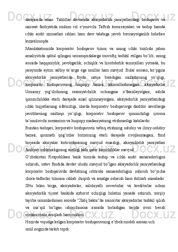 darajasida   emas.   Tahlillar   davomida   aksiyadorlik   jamiyatlaridagi   boshqaruv   va
nazorat   faoliyatida   muhim   rol   o’ynovchi   Taftish   komissiyalari   va   tashqi   hamda
ichki   audit   xizmatlari   ishlari   ham   davr   talabiga   javob   bermayotganlik   holatlari
kuzatilmoqda.
Mamlakatimizda   korporativ   boshqaruv   tizimi   va   uning   ichki   tuzilishi   jahon
amaliyotida qabul qilingan umumqoidalarga muvofiq tashkil etilgan   bo’lib, uning
asosida   haqqoniylik,   javobgarlik,   ochiqlik   va   hisobdorlik   tamoyillari   yotsada,   bu
jarayonda   ayrim   salbiy   ta’sirga   ega   omillar   ham   mavjud.   Bular   asosan,   ko’pgina
aksiyadorlik   jamiyatlarida   foyda,   natija   beradigan   mulkdorning   yo’qligi,
korporativ   boshqaruvning   huquqiy   bazasi   takomillashmagani,   aksiyadorlar
Umumiy   yig’ilishining   rasmiyatchilik   uchungina   o’tkazilayotgani,   aslida
qonunchilikka   etarli   darajada   amal   qilinmayotgani,   aksiyadorlik   jamiyatlaridagi
ichki   hujjatlarning   sifatsizligi,   ularda   korporativ   boshqaruvga   daxldor   savollarga
javoblarning   mutlaqo   yo’qligi,   korporativ   boshqaruv   qonunchiligi   ijrosini
ta’minlovchi mexanizm va huquqiy madaniyatning etishmasligi kabilardir.
Bundan tashqari, korporativ boshqaruvni tatbiq etishning uslubiy va ilmiy-uslubiy
bazasi,   qimmatli   qog’ozlar   bozorining   etarli   darajada   rivojlanmagani,   fond
birjasida   aksiyalar   kotirovkasining   mavjud   emasligi,   aksiyadorlik   jamiyatlari
faoliyati oshkoraligining sustligi kabi qator kamchiliklar mavjud.
O’zbekiston   Respublikasi   bank   tiimida   tashqi   va   ichki   audit   samaradorligini
oshirish,   ustav   fondida   davlat   ulushi   mavjud   bo’lgan   aksiyadorlik   jamiyatlaridagi
korporativ   boshqaruvda   davlatning   ishtiroki   samaradorligini   oshirish   bo’yicha
chora-tadbirlar   tizimini  ishlab   chiqish  va  amalga   oshirish  ham  dolzarb  masaladir.
SHu   bilan   birga,   aksiyadorlar,   salohiyatli   investorlar   va   kreditorlar   uchun
aksiyadorlik   tijorat   bankida   axborot   ochiqligi   holatini   yanada   oshirish,   xorijiy
tajriba umumlashmasi asosida “Xalq bakni”da minoritar aksiyadorlar tashkil qilish
va   ma’qul   bo’lgan   ishonchnoma   asosida   birlashgan   tarzda   ovoz   berish
mexanizmini aniqlash ham muhim.
Hozirda vujudga kelgan korporativ boshqaruvning o’zbek modeli asosan uch
omil negizida tarkib topdi: 