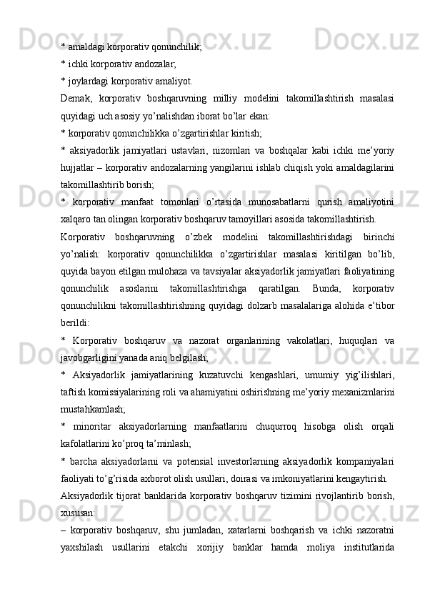 * amaldagi korporativ qonunchilik;
* ichki korporativ andozalar;
* joylardagi korporativ amaliyot.
Demak,   korporativ   boshqaruvning   milliy   modelini   takomillashtirish   masalasi
quyidagi uch asosiy yo’nalishdan iborat bo’lar ekan:
* korporativ qonunchilikka o’zgartirishlar kiritish;
*   aksiyadorlik   jamiyatlari   ustavlari,   nizomlari   va   boshqalar   kabi   ichki   me’yoriy
hujjatlar – korporativ andozalarning yangilarini ishlab chiqish yoki amaldagilarini
takomillashtirib borish;
*   korporativ   manfaat   tomonlari   o’rtasida   munosabatlarni   qurish   amaliyotini
xalqaro tan olingan korporativ boshqaruv tamoyillari asosida takomillashtirish.
Korporativ   boshqaruvning   o’zbek   modelini   takomillashtirishdagi   birinchi
yo’nalish:   korporativ   qonunchilikka   o’zgartirishlar   masalasi   kiritilgan   bo’lib,
quyida bayon etilgan mulohaza va tavsiyalar aksiyadorlik jamiyatlari faoliyatining
qonunchilik   asoslarini   takomillashtirishga   qaratilgan.   Bunda,   korporativ
qonunchilikni   takomillashtirishning   quyidagi   dolzarb   masalalariga   alohida   e’tibor
berildi:
*   Korporativ   boshqaruv   va   nazorat   organlarining   vakolatlari,   huquqlari   va
javobgarligini yanada aniq belgilash;
*   Aksiyadorlik   jamiyatlarining   kuzatuvchi   kengashlari,   umumiy   yig’ilishlari,
taftish komissiyalarining roli va ahamiyatini oshirishning me’yoriy mexanizmlarini
mustahkamlash;
*   minoritar   aksiyadorlarning   manfaatlarini   chuqurroq   hisobga   olish   orqali
kafolatlarini ko’proq ta’minlash;
*   barcha   aksiyadorlarni   va   potensial   investorlarning   aksiyadorlik   kompaniyalari
faoliyati to’g’risida axborot olish usullari, doirasi va imkoniyatlarini kengaytirish.
Aksiyadorlik   tijorat   banklarida   korporativ   boshqaruv   tizimini   rivojlantirib   borish,
xususan:
–   korporativ   boshqaruv,   shu   jumladan,   xatarlarni   boshqarish   va   ichki   nazoratni
yaxshilash   usullarini   etakchi   xorijiy   banklar   hamda   moliya   institutlarida 