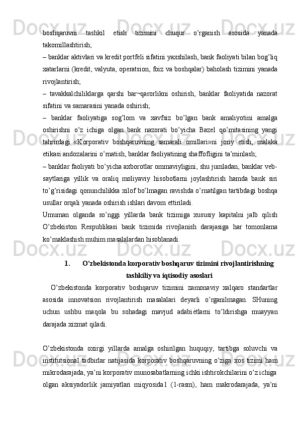 boshqaruvni   tashkil   etish   tizimini   chuqur   o’rganish   asosida   yanada
takomillashtirish;
– banklar aktivlari va kredit portfeli sifatini yaxshilash, bank faoliyati bilan bog’liq
xatarlarni (kredit, valyuta, operatsion, foiz va boshqalar) baholash tizimini yanada
rivojlantirish;
–   tavakkalchiliklarga   qarshi   bar¬qarorlikni   oshirish,   banklar   faoliyatida   nazorat
sifatini va samarasini yanada oshirish;
–   banklar   faoliyatiga   sog’lom   va   xavfsiz   bo’lgan   bank   amaliyotini   amalga
oshirishni   o’z   ichiga   olgan   bank   nazorati   bo’yicha   Bazel   qo’mitasining   yangi
tahrirdagi   «Korporativ   boshqaruvning   samarali   omillari»ni   joriy   etish,   malaka
etikasi andozalarini o’rnatish, banklar faoliyatining shaffofligini ta’minlash;
– banklar faoliyati bo’yicha axborotlar ommaviyligini, shu jumladan, banklar veb-
saytlariga   yillik   va   oraliq   moliyaviy   hisobotlarni   joylashtirish   hamda   bank   siri
to’g’risidagi qonunchilikka xilof bo’lmagan ravishda o’rnatilgan tartibdagi boshqa
usullar orqali yanada oshirish ishlari davom ettiriladi.
Umuman   olganda   so’nggi   yillarda   bank   tizimiga   xususiy   kapitalni   jalb   qilish
O’zbekiston   Respublikasi   bank   tizimida   rivojlanish   darajasiga   har   tomonlama
ko’maklashish muhim masalalardan hisoblanadi.
1. O’zbekistonda korporativ boshqaruv tizimini rivojlantirishning
tashkiliy va iqtisodiy asoslari
    O’zbekistonda   korporativ   boshqaruv   tizimini   zamonaviy   xalqaro   standartlar
asosida   innovatsion   rivojlantirish   masalalari   deyarli   o’rganilmagan.   SHuning
uchun   ushbu   maqola   bu   sohadagi   mavjud   adabi ѐK tlarni   to’ldirishga   muayyan
darajada xizmat qiladi. 
O’zbekistonda   oxirgi   yillarda   amalga   oshirilgan   huquqiy,   tartibga   soluvchi   va
institutsional   tadbirlar   natijasida   korporativ   boshqaruvning   o’ziga   xos   tizimi   ham
mikrodarajada, ya’ni korporativ munosabatlarning ichki ishtirokchilarini o’z ichiga
olgan   aksiyadorlik   jamiyatlari   miqyosida1   (1-rasm),   ham   makrodarajada,   ya’ni 