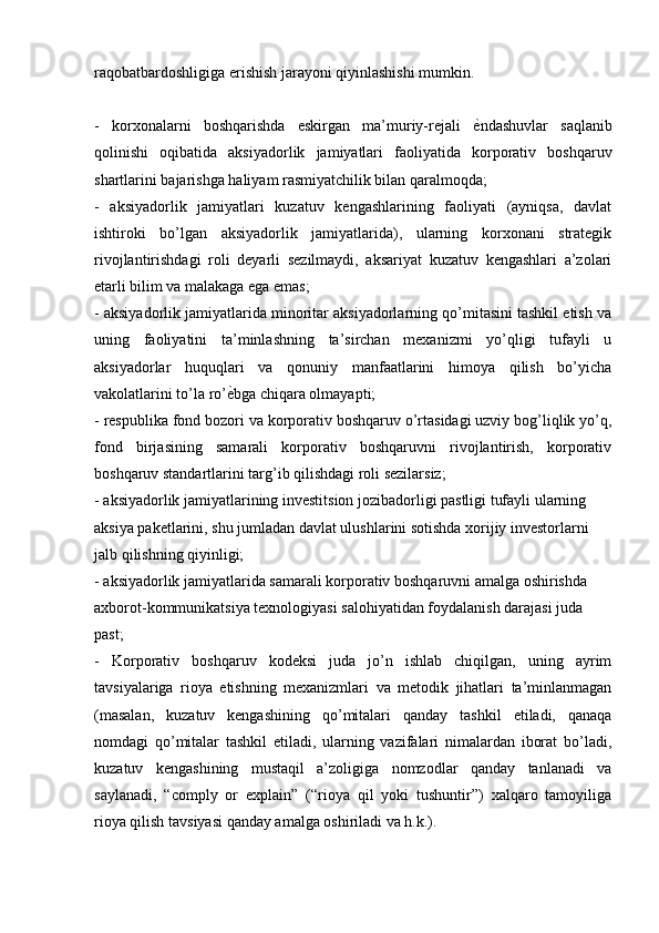 raqobatbardoshligiga erishish jarayoni qiyinlashishi mumkin.
-   korxonalarni   boshqarishda   eskirgan   ma’muriy-rejali   ѐK ndashuvlar   saqlanib
qolinishi   oqibatida   aksiyadorlik   jamiyatlari   faoliyatida   korporativ   boshqaruv
shartlarini bajarishga haliyam rasmiyatchilik bilan qaralmoqda; 
-   aksiyadorlik   jamiyatlari   kuzatuv   kengashlarining   faoliyati   (ayniqsa,   davlat
ishtiroki   bo’lgan   aksiyadorlik   jamiyatlarida),   ularning   korxonani   strategik
rivojlantirishdagi   roli   deyarli   sezilmaydi,   aksariyat   kuzatuv   kengashlari   a’zolari
etarli bilim va malakaga ega emas; 
- aksiyadorlik jamiyatlarida minoritar aksiyadorlarning qo’mitasini tashkil etish va
uning   faoliyatini   ta’minlashning   ta’sirchan   mexanizmi   yo’qligi   tufayli   u
aksiyadorlar   huquqlari   va   qonuniy   manfaatlarini   himoya   qilish   bo’yicha
vakolatlarini to’la ro’ ѐ	
K bga chiqara olmayapti; 
- respublika fond bozori va korporativ boshqaruv o’rtasidagi uzviy bog’liqlik yo’q,
fond   birjasining   samarali   korporativ   boshqaruvni   rivojlantirish,   korporativ
boshqaruv standartlarini targ’ib qilishdagi roli sezilarsiz;
- aksiyadorlik jamiyatlarining investitsion jozibadorligi pastligi tufayli ularning 
aksiya paketlarini, shu jumladan davlat ulushlarini sotishda xorijiy investorlarni 
jalb qilishning qiyinligi; 
- aksiyadorlik jamiyatlarida samarali korporativ boshqaruvni amalga oshirishda 
axborot-kommunikatsiya texnologiyasi salohiyatidan foydalanish darajasi juda 
past; 
-   Korporativ   boshqaruv   kodeksi   juda   jo’n   ishlab   chiqilgan,   uning   ayrim
tavsiyalariga   rioya   etishning   mexanizmlari   va   metodik   jihatlari   ta’minlanmagan
(masalan,   kuzatuv   kengashining   qo’mitalari   qanday   tashkil   etiladi,   qanaqa
nomdagi   qo’mitalar   tashkil   etiladi,   ularning   vazifalari   nimalardan   iborat   bo’ladi,
kuzatuv   kengashining   mustaqil   a’zoligiga   nomzodlar   qanday   tanlanadi   va
saylanadi,   “comply   or   explain”   (“rioya   qil   yoki   tushuntir”)   xalqaro   tamoyiliga
rioya qilish tavsiyasi qanday amalga oshiriladi va h.k.). 