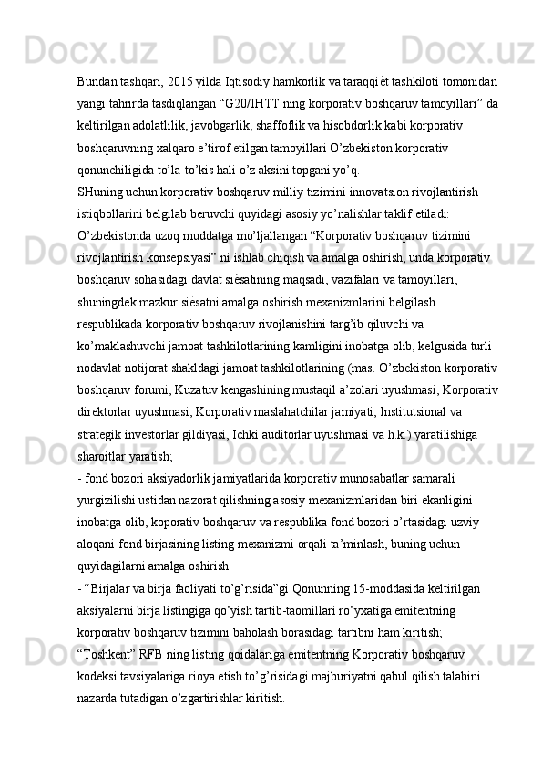 Bundan tashqari, 2015 yilda Iqtisodiy hamkorlik va taraqqi ѐK t tashkiloti tomonidan 
yangi tahrirda tasdiqlangan “G20/IHTT ning korporativ boshqaruv tamoyillari” da 
keltirilgan adolatlilik, javobgarlik, shaffoflik va hisobdorlik kabi korporativ 
boshqaruvning xalqaro e’tirof etilgan tamoyillari O’zbekiston korporativ 
qonunchiligida to’la-to’kis hali o’z aksini topgani yo’q. 
SHuning uchun korporativ boshqaruv milliy tizimini innovatsion rivojlantirish 
istiqbollarini belgilab beruvchi quyidagi asosiy yo’nalishlar taklif etiladi: 
O’zbekistonda uzoq muddatga mo’ljallangan “Korporativ boshqaruv tizimini 
rivojlantirish konsepsiyasi” ni ishlab chiqish va amalga oshirish, unda korporativ 
boshqaruv sohasidagi davlat si ѐ	
K satining maqsadi, vazifalari va tamoyillari, 
shuningdek mazkur si ѐ	
K satni amalga oshirish mexanizmlarini belgilash 
respublikada korporativ boshqaruv rivojlanishini targ’ib qiluvchi va 
ko’maklashuvchi jamoat tashkilotlarining kamligini inobatga olib, kelgusida turli 
nodavlat notijorat shakldagi jamoat tashkilotlarining (mas. O’zbekiston korporativ 
boshqaruv forumi, Kuzatuv kengashining mustaqil a’zolari uyushmasi, Korporativ 
direktorlar uyushmasi, Korporativ maslahatchilar jamiyati, Institutsional va 
strategik investorlar gildiyasi, Ichki auditorlar uyushmasi va h.k.) yaratilishiga 
sharoitlar yaratish; 
- fond bozori aksiyadorlik jamiyatlarida korporativ munosabatlar samarali 
yurgizilishi ustidan nazorat qilishning asosiy mexanizmlaridan biri ekanligini 
inobatga olib, koporativ boshqaruv va respublika fond bozori o’rtasidagi uzviy 
aloqani fond birjasining listing mexanizmi orqali ta’minlash, buning uchun 
quyidagilarni amalga oshirish: 
- “Birjalar va birja faoliyati to’g’risida”gi Qonunning 15-moddasida keltirilgan 
aksiyalarni birja listingiga qo’yish tartib-taomillari ro’yxatiga emitentning 
korporativ boshqaruv tizimini baholash borasidagi tartibni ham kiritish; 
“Toshkent” RFB ning listing qoidalariga emitentning Korporativ boshqaruv 
kodeksi tavsiyalariga rioya etish to’g’risidagi majburiyatni qabul qilish talabini 
nazarda tutadigan o’zgartirishlar kiritish.  