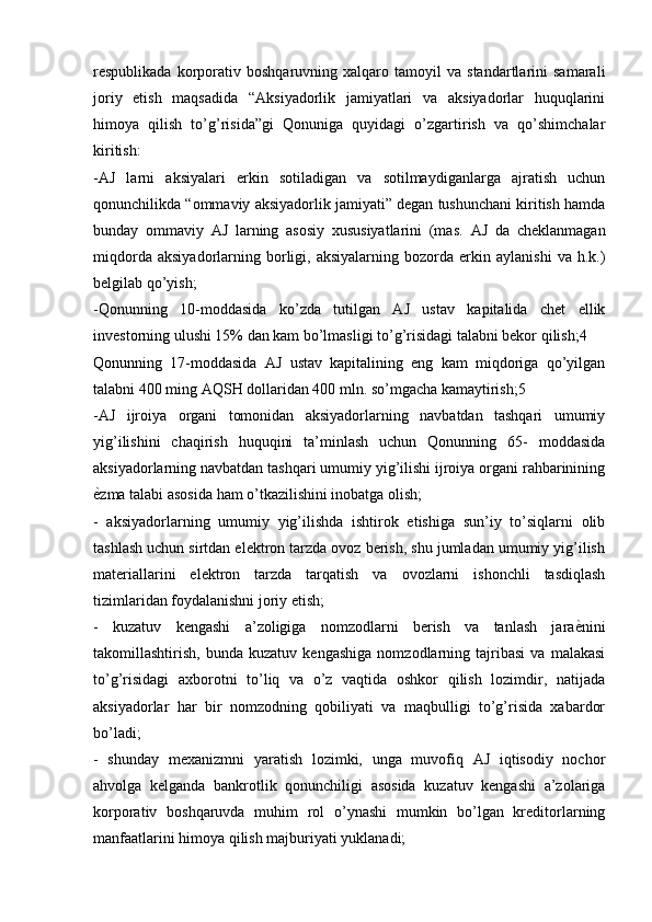 respublikada   korporativ  boshqaruvning   xalqaro  tamoyil   va  standartlarini   samarali
joriy   etish   maqsadida   “Aksiyadorlik   jamiyatlari   va   aksiyadorlar   huquqlarini
himoya   qilish   to’g’risida”gi   Qonuniga   quyidagi   o’zgartirish   va   qo’shimchalar
kiritish: 
-AJ   larni   aksiyalari   erkin   sotiladigan   va   sotilmaydiganlarga   ajratish   uchun
qonunchilikda “ommaviy aksiyadorlik jamiyati” degan tushunchani kiritish hamda
bunday   ommaviy   AJ   larning   asosiy   xususiyatlarini   (mas.   AJ   da   cheklanmagan
miqdorda   aksiyadorlarning  borligi,  aksiyalarning   bozorda  erkin   aylanishi   va  h.k.)
belgilab qo’yish; 
-Qonunning   10-moddasida   ko’zda   tutilgan   AJ   ustav   kapitalida   chet   ellik
investorning ulushi 15% dan kam bo’lmasligi to’g’risidagi talabni bekor qilish;4 
Qonunning   17-moddasida   AJ   ustav   kapitalining   eng   kam   miqdoriga   qo’yilgan
talabni 400 ming AQSH dollaridan 400 mln. so’mgacha kamaytirish;5 
-AJ   ijroiya   organi   tomonidan   aksiyadorlarning   navbatdan   tashqari   umumiy
yig’ilishini   chaqirish   huquqini   ta’minlash   uchun   Qonunning   65-   moddasida
aksiyadorlarning navbatdan tashqari umumiy yig’ilishi ijroiya organi rahbarinining
ѐKzma talabi asosida ham o’tkazilishini inobatga olish; 
-   aksiyadorlarning   umumiy   yig’ilishda   ishtirok   etishiga   sun’iy   to’siqlarni   olib
tashlash uchun sirtdan elektron tarzda ovoz berish, shu jumladan umumiy yig’ilish
materiallarini   elektron   tarzda   tarqatish   va   ovozlarni   ishonchli   tasdiqlash
tizimlaridan foydalanishni joriy etish; 
-   kuzatuv   kengashi   a’zoligiga   nomzodlarni   berish   va   tanlash   jara	
ѐKnini
takomillashtirish,   bunda   kuzatuv   kengashiga   nomzodlarning   tajribasi   va   malakasi
to’g’risidagi   axborotni   to’liq   va   o’z   vaqtida   oshkor   qilish   lozimdir,   natijada
aksiyadorlar   har   bir   nomzodning   qobiliyati   va   maqbulligi   to’g’risida   xabardor
bo’ladi; 
-   shunday   mexanizmni   yaratish   lozimki,   unga   muvofiq   AJ   iqtisodiy   nochor
ahvolga   kelganda   bankrotlik   qonunchiligi   asosida   kuzatuv   kengashi   a’zolariga
korporativ   boshqaruvda   muhim   rol   o’ynashi   mumkin   bo’lgan   kreditorlarning
manfaatlarini himoya qilish majburiyati yuklanadi;  