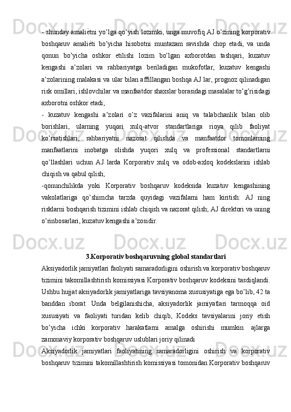 - shunday amaliѐKtni yo’lga qo’yish lozimki, unga muvofiq AJ o’zining korporativ
boshqaruv   amali
ѐKti   bo’yicha   hisobotni   muntazam   ravishda   chop   etadi,   va   unda
qonun   bo’yicha   oshkor   etilishi   lozim   bo’lgan   axborotdan   tashqari,   kuzatuv
kengashi   a’zolari   va   rahbariyatga   beriladigan   mukofotlar,   kuzatuv   kengashi
a’zolarining malakasi va ular bilan affillangan boshqa AJ lar, prognoz qilinadigan
risk omillari, ishlovchilar va manfaatdor shaxslar borasidagi masalalar to’g’risidagi
axborotni oshkor etadi; 
-   kuzatuv   kengashi   a’zolari   o’z   vazifalarini   aniq   va   talabchanlik   bilan   olib
borishlari,   ularning   yuqori   xulq-atvor   standartlariga   rioya   qilib   faoliyat
ko’rsatishlari,   rahbariyatni   nazorat   qilishda   va   manfaatdor   tomonlarning
manfaatlarini   inobatga   olishda   yuqori   xulq   va   professional   standartlarni
qo’llashlari   uchun   AJ   larda   Korporativ   xulq   va   odob-axloq   kodekslarini   ishlab
chiqish va qabul qilish; 
-qonunchilikda   yoki   Korporativ   boshqaruv   kodeksida   kuzatuv   kengashining
vakolatlariga   qo’shimcha   tarzda   quyidagi   vazifalarni   ham   kiritish:   AJ   ning
risklarni boshqarish tizimini ishlab chiqish va nazorat qilish; AJ direktori va uning
o’rinbosarlari, kuzatuv kengashi a’zosidir.
3.Korporativ boshqaruvning global standartlari
Aksiyadorlik jamiyatlari faoliyati samaradorligini oshirish va korporativ boshqaruv
tizimini takomillashtirish komissiyasi Korporativ boshqaruv kodeksini tasdiqlandi.
Ushbu hujjat aksiyadorlik jamiyatlariga tavsiyanoma xususiyatiga ega bo’lib, 42 ta
banddan   iborat.   Unda   belgilanishicha,   aksiyadorlik   jamiyatlari   tarmoqqa   oid
xususiyati   va   faoliyati   turidan   kelib   chiqib,   Kodeks   tavsiyalarini   joriy   etish
bo’yicha   ichki   korporativ   harakatlarni   amalga   oshirishi   mumkin.   ajlarga
zamonaviy korporativ boshqaruv uslublari joriy qilinadi 
Aksiyadorlik   jamiyatlari   faoliyatining   samaradorligini   oshirish   va   korporativ
boshqaruv tizimini takomillashtirish komissiyasi tomonidan Korporativ boshqaruv 