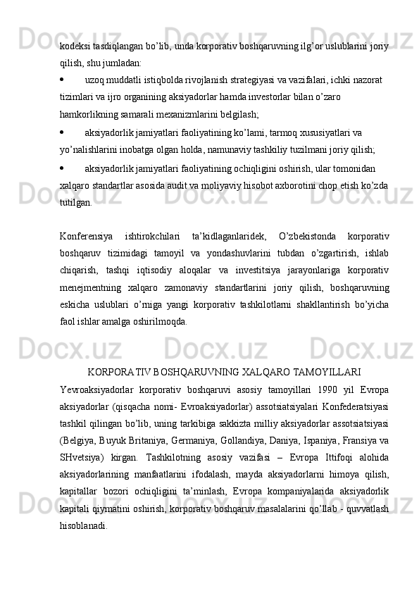 kodeksi tasdiqlangan bo’lib, unda korporativ boshqaruvning ilg’or uslublarini joriy
qilish, shu jumladan:
 uzoq muddatli istiqbolda rivojlanish strategiyasi va vazifalari, ichki nazorat 
tizimlari va ijro organining aksiyadorlar hamda investorlar bilan o’zaro 
hamkorlikning samarali mexanizmlarini belgilash; 
 aksiyadorlik jamiyatlari faoliyatining ko’lami, tarmoq xususiyatlari va 
yo’nalishlarini inobatga olgan holda, namunaviy tashkiliy tuzilmani joriy qilish; 
 aksiyadorlik jamiyatlari faoliyatining ochiqligini oshirish, ular tomonidan 
xalqaro standartlar asosida audit va moliyaviy hisobot axborotini chop etish ko’zda
tutilgan. 
Konferensiya   ishtirokchilari   ta’kidlaganlaridek,   O’zbekistonda   korporativ
boshqaruv   tizimidagi   tamoyil   va   yondashuvlarini   tubdan   o’zgartirish,   ishlab
chiqarish,   tashqi   iqtisodiy   aloqalar   va   investitsiya   jarayonlariga   korporativ
menejmentning   xalqaro   zamonaviy   standartlarini   joriy   qilish,   boshqaruvning
eskicha   uslublari   o’rniga   yangi   korporativ   tashkilotlarni   shakllantirish   bo’yicha
faol ishlar amalga oshirilmoqda.
KORPORATIV BOSHQARUVNING XALQARO TAMOYILLARI 
Ye vroaksiyadorlar   korporativ   boshqaruvi   asosiy   tamoyillari   1990   yil   Evropa
aksiyadorlar   (qisqacha   nomi-   Evroaksiyadorlar)   assotsiatsiyalari   Konfederatsiyasi
tashkil qilingan bo’lib, uning tarkibiga sakkizta milliy aksiyadorlar assotsiatsiyasi
(Bel giya, Buyuk Britaniya, Germaniya, Gollandiya, Daniya, Ispaniya, Fransiya va
SHvetsiya)   kirgan.   Tashkilotning   asosiy   vazifasi   –   Evropa   Ittifoqi   alohida
aksiyadorlarining   manfaatlarini   ifodalash,   mayda   aksiyadorlarni   himoya   qilish,
kapitallar   bozori   ochiqligini   ta’minlash,   Evropa   kompaniyalarida   aksiyadorlik
kapitali qiymatini oshirish, korporativ boshqaruv masalalarini qo’llab - quvvatlash
hisoblanadi. 