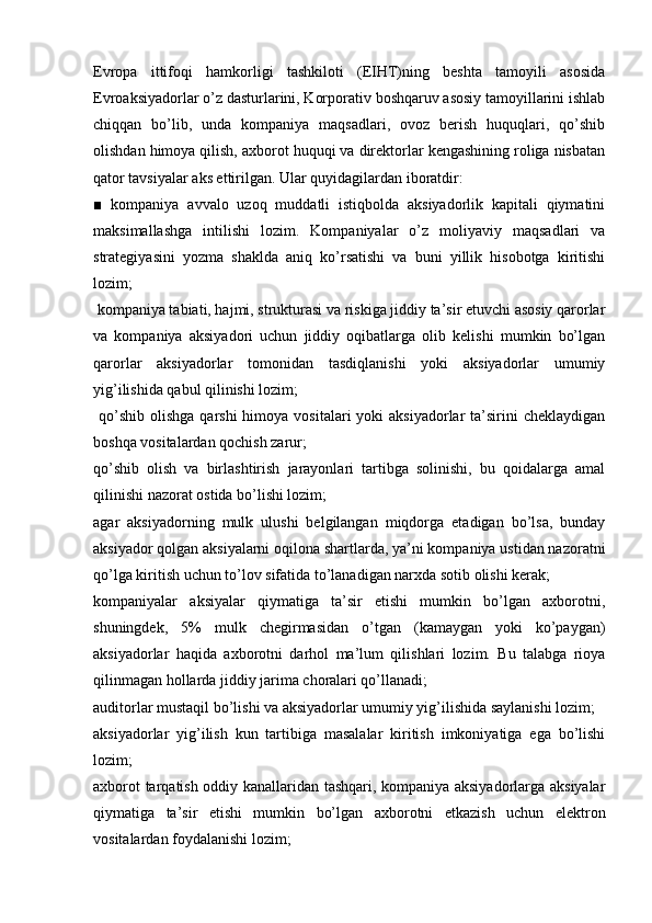 Evropa   ittifoqi   hamkorligi   tashkiloti   (EIHT)ning   beshta   tamoyili   asosida
Evroaksiyadorlar o’z dasturlarini, Korporativ boshqaruv asosiy tamoyillarini ishlab
chiqqan   bo’lib,   unda   kompaniya   maqsadlari,   ovoz   berish   huquqlari,   qo’shib
olishdan himoya qilish, axborot huquqi va direktorlar kengashining roliga nisbatan
qator tavsiyalar aks ettirilgan. Ular quyidagilardan iboratdir:
■   kompaniya   avvalo   uzoq   muddatli   istiqbolda   aksiyadorlik   kapitali   qiymatini
maksimallashga   intilishi   lozim.   Kompaniyalar   o’z   moliyaviy   maqsadlari   va
strategiyasini   yozma   shaklda   aniq   ko’rsatishi   va   buni   yillik   hisobotga   kiritishi
lozim;
 kompaniya tabiati, hajmi, strukturasi va riskiga jiddiy ta’sir etuvchi asosiy qarorlar
va   kompaniya   aksiyadori   uchun   jiddiy   oqibatlarga   olib   kelishi   mumkin   bo’lgan
qarorlar   aksiyadorlar   tomonidan   tasdiqlanishi   yoki   aksiyadorlar   umumiy
yig’ilishida qabul qilinishi lozim;
  qo’shib  olishga  qarshi  himoya  vositalari   yoki   aksiyadorlar  ta’sirini  cheklaydigan
boshqa vositalardan qochish zarur;
qo’shib   olish   va   birlashtirish   jarayonlari   tartibga   solinishi,   bu   qoidalarga   amal
qilinishi nazorat ostida bo’lishi lozim;
agar   aksiyadorning   mulk   ulushi   belgilangan   miqdorga   etadigan   bo’lsa,   bunday
aksiyador qolgan aksiyalarni oqilona shartlarda, ya’ni kompaniya ustidan nazoratni
qo’lga kiritish uchun to’lov sifatida to’lanadigan narxda sotib olishi kerak;
kompaniyalar   aksiyalar   qiymatiga   ta’sir   etishi   mumkin   bo’lgan   axborotni,
shuningdek,   5%   mulk   chegirmasidan   o’tgan   (kamaygan   yoki   ko’paygan)
aksiyadorlar   haqida   axborotni   darhol   ma’lum   qilishlari   lozim.   Bu   talabga   rioya
qilinmagan hollarda jiddiy jarima choralari qo’llanadi;
auditorlar mustaqil bo’lishi va aksiyadorlar umumiy yig’ilishida saylanishi lozim;
aksiyadorlar   yig’ilish   kun   tartibiga   masalalar   kiritish   imkoniyatiga   ega   bo’lishi
lozim;
axborot tarqatish oddiy kanallaridan tashqari, kompaniya aksiyadorlarga aksiyalar
qiymatiga   ta’sir   etishi   mumkin   bo’lgan   axborotni   etkazish   uchun   elektron
vositalardan foydalanishi lozim; 