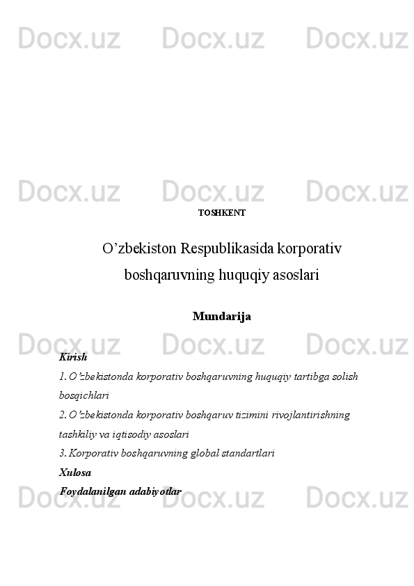 TOSHKENT
O’zbekiston Respublikasida korporativ
boshqaruvning huquqiy asoslari
Mundarija
     
Kirish
1. O’zbekistonda korporativ boshqaruvning huquqiy tartibga solish 
bosqichlari
2. O’zbekistonda korporativ boshqaruv tizimini rivojlantirishning 
tashkiliy va iqtisodiy asoslari
3. Korporativ boshqaruvning global standartlari
Xulosa
Foydalanilgan adabiyotlar 