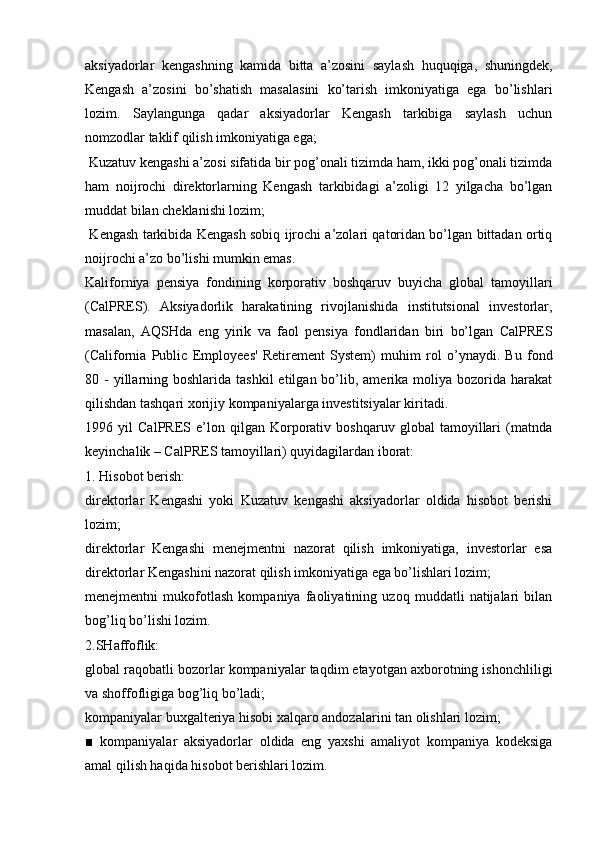 aksiyadorlar   kengashning   kamida   bitta   a’zosini   saylash   huquqiga,   shuningdek,
Kengash   a’zosini   bo’shatish   masalasini   ko’tarish   imkoniyatiga   ega   bo’lishlari
lozim.   Saylangunga   qadar   aksiyadorlar   Kengash   tarkibiga   saylash   uchun
nomzodlar taklif qilish imkoniyatiga ega;
 Kuzatuv kengashi a’zosi sifatida bir pog’onali tizimda ham, ikki pog’onali tizimda
ham   noijrochi   direktorlarning   Kengash   tarkibidagi   a’zoligi   12   yilgacha   bo’lgan
muddat bilan cheklanishi lozim;
  Kengash tarkibida Kengash sobiq ijrochi a’zolari qatoridan bo’lgan bittadan ortiq
noijrochi a’zo bo’lishi mumkin emas.
Kaliforniya   pensiya   fondining   korporativ   boshqaruv   buyicha   global   tamoyillari
(CalPRES).   Aksiyadorlik   harakatining   rivojlanishida   institutsional   investorlar,
masalan,   AQSHda   eng   yirik   va   faol   pensiya   fondlaridan   biri   bo’lgan   CalPRES
(California   Public   Emp loyees'   Retirement   System)   muhim   rol   o’ynaydi.   Bu   fond
80 -  yillarning boshlarida  tashkil   etilgan  bo’lib, amerika  moliya bozorida  harakat
qilishdan tashqari xorijiy kompaniyalarga investitsiyalar kiritadi.
1996   yil   CalPRES   e’lon   qilgan   Korporativ   boshqaruv   global   tamoyillari   (matnda
keyinchalik – CalPRES tamoyillari) quyidagilardan iborat:
1. Hisobot berish:
direktorlar   Kengashi   yoki   Kuzatuv   kengashi   aksiyadorlar   oldida   hisobot   berishi
lozim;
direktorlar   Kengashi   menejmentni   nazorat   qilish   imkoniyatiga,   investorlar   esa
direktorlar Kengashini nazorat qilish imkoniyatiga ega bo’lishlari lozim;
menejmentni   mukofotlash   kompaniya   faoliyatining   uzoq   muddatli   natijalari   bilan
bog’liq bo’lishi lozim.
2.SHaffoflik:
global raqobatli bozorlar kompaniyalar taqdim etayotgan axborotning ishonchliligi
va shoffofligiga bog’liq bo’ladi;
kompaniyalar buxgalteriya hisobi xalqaro andozalarini tan olishlari lozim;
■   kompaniyalar   aksiyadorlar   oldida   eng   yaxshi   amaliyot   kompaniya   kodeksiga
amal qilish haqida hisobot berishlari lozim. 