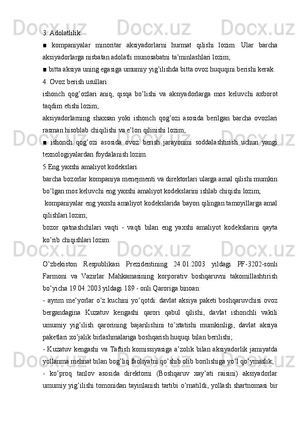 3. Adolatlilik:
■   kompaniyalar   minoritar   aksiyadorlarni   hurmat   qilishi   lozim.   Ular   barcha
aksiyadorlarga nisbatan adolatli munosabatni ta’minlashlari lozim;
■ bitta aksiya uning egasiga umumiy yig’ilishda bitta ovoz huquqini berishi kerak.
4. Ovoz berish usullari:
ishonch   qog’ozlari   aniq,   qisqa   bo’lishi   va   aksiyadorlarga   mos   keluvchi   axborot
taqdim etishi lozim;
aksiyadorlarning   shaxsan   yoki   ishonch   qog’ozi   asosida   berilgan   barcha   ovozlari
rasman hisoblab chiqilishi va e’lon qilinishi lozim;
■   ishonch   qog’ozi   asosida   ovoz   berish   jarayonini   soddalashtirish   uchun   yangi
texnologiyalardan foydalanish lozim.
5.Eng yaxshi amaliyot kodekslari:
barcha bozorlar kompaniya menejmenti va direktorlari ularga amal qilishi mumkin
bo’lgan mos keluvchi eng yaxshi amaliyot kodekslarini ishlab chiqishi lozim;
 kompaniyalar eng yaxshi amaliyot kodekslarida bayon qilingan tamoyillarga amal
qilishlari lozim;
bozor   qatnashchilari   vaqti   -   vaqti   bilan   eng   yaxshi   amaliyot   kodekslarini   qayta
ko’rib chiqishlari lozim.
O’zbekiston   Respublikasi   Prezidentining   24.01.2003   yildagi   PF-3202-sonli
Farmoni   va   Vazirlar   Mahkamasining   korporativ   boshqaruvni   takomillashtirish
bo’yicha 19.04.2003 yildagi 189 - onli Qaroriga binoan:
- ayrim me’yorlar o’z kuchini yo’qotdi: davlat aksiya paketi boshqaruvchisi ovoz
bergandagina   Kuzatuv   kengashi   qarori   qabul   qilishi,   davlat   ishonchli   vakili
umumiy   yig’ilish   qarorining   bajarilishini   to’xtatishi   mumkinligi,   davlat   aksiya
paketlari xo’jalik birlashmalariga boshqarish huquqi bilan berilishi;
- Kuzatuv kengashi va Taftish komissiyasiga  a’zolik bilan aksiyadorlik jamiyatda
yollanma mehnat bilan bog’liq faoliyatni qo’shib olib borilishiga yo’l qo’ymaslik;
-   ko’proq   tanlov   asosida   direktorni   (Boshqaruv   xay’ati   raisini)   aksiyadorlar
umumiy yig’ilishi tomonidan tayinlanish tartibi o’rnatildi, yollash shartnomasi bir 