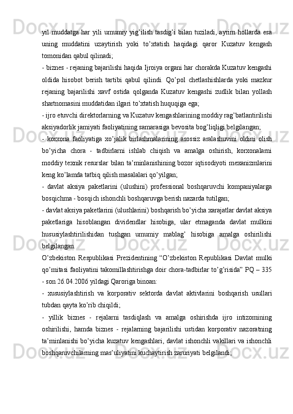 yil   muddatga   har   yili   umumiy   yig’ilish   tasdig’i   bilan   tuziladi,  ayrim   hollarda   esa
uning   muddatini   uzaytirish   yoki   to’xtatish   haqidagi   qaror   Kuzatuv   kengash
tomonidan qabul qilinadi;
- biznes - rejaning bajarilishi haqida Ijroiya organi har chorakda Kuzatuv kengashi
oldida   hisobot   berish   tartibi   qabul   qilindi.   Qo’pol   chetlashishlarda   yoki   mazkur
rejaning   bajarilishi   xavf   ostida   qolganda   Kuzatuv   kengashi   zudlik   bilan   yollash
shartnomasini muddatidan ilgari to’xtatish huquqiga ega;
- ijro etuvchi direktorlarning va Kuzatuv kengashlarining moddiy rag’batlantirilishi
aksiyadorlik jamiyati faoliyatining samarasiga bevosita bog’liqligi belgilangan;
-   korxona   faoliyatiga   xo’jalik   birlashmalarining   asossiz   aralashuvini   oldini   olish
bo’yicha   chora   -   tadbirlarni   ishlab   chiqish   va   amalga   oshirish,   korxonalarni
moddiy texnik resurslar bilan ta’minlanishining bozor iqtisodiyoti mexanizmlarini
keng ko’lamda tatbiq qilish masalalari qo’yilgan;
-   davlat   aksiya   paketlarini   (ulushini)   professional   boshqaruvchi   kompaniyalarga
bosqichma - bosqich ishonchli boshqaruvga berish nazarda tutilgan;
- davlat aksiya paketlarini (ulushlarini) boshqarish bo’yicha xarajatlar davlat aksiya
paketlariga   hisoblangan   dividendlar   hisobiga,   ular   etmaganda   davlat   mulkini
hususiylashtirilishidan   tushgan   umumiy   mablag’   hisobiga   amalga   oshirilishi
belgilangan.
O’zbekiston   Respublikasi   Prezidentining   “O’zbekiston   Republikasi   Davlat   mulki
qo’mitasi faoliyatini takomillashtirishga doir chora-tadbirlar to’g’risida” PQ – 335
- son 26.04.2006 yildagi Qaroriga binoan:
-   xususiylashtirish   va   korporativ   sektorda   davlat   aktivlarini   boshqarish   usullari
tubdan qayta ko’rib chiqildi;
-   yillik   biznes   -   rejalarni   tasdiqlash   va   amalga   oshirishda   ijro   intizomining
oshirilishi,   hamda   biznes   -   rejalarning   bajarilishi   ustidan   korporativ   nazoratning
ta’minlanishi bo’yicha kuzatuv kengashlari, davlat ishonchli vakillari va ishonchli
boshqaruvchilarning mas’uliyatini kuchaytirish zaruriyati belgilandi; 