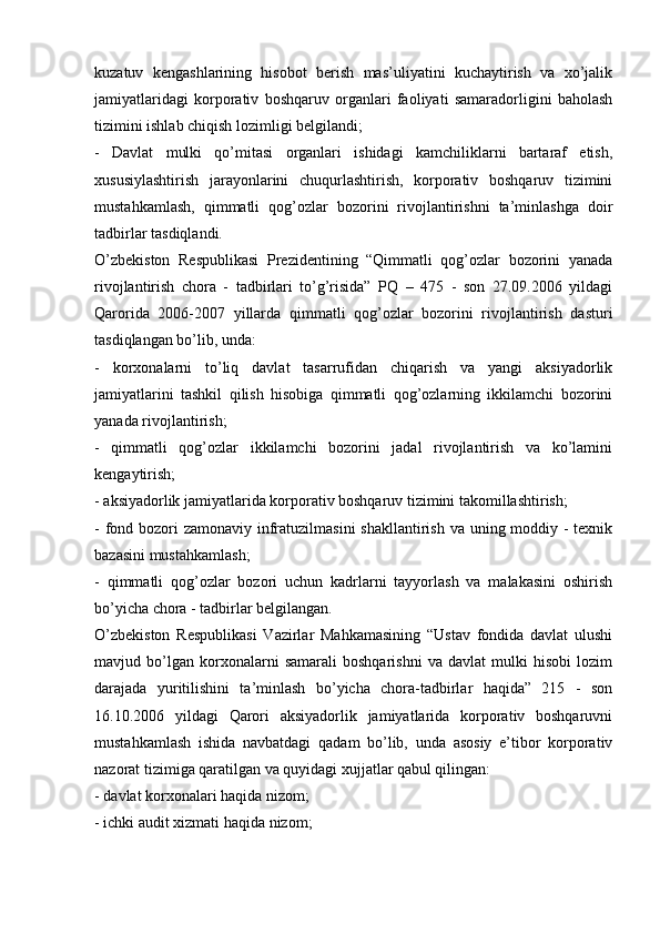 kuzatuv   kengashlarining   hisobot   berish   mas’uliyatini   kuchaytirish   va   xo’jalik
jamiyatlaridagi   korporativ   boshqaruv   organlari   faoliyati   samaradorligini   baholash
tizimini ishlab chiqish lozimligi belgilandi;
-   Davlat   mulki   qo’mitasi   organlari   ishidagi   kamchiliklarni   bartaraf   etish,
xususiylashtirish   jarayonlarini   chuqurlashtirish,   korporativ   boshqaruv   tizimini
mustahkamlash,   qimmatli   qog’ozlar   bozorini   rivojlantirishni   ta’minlashga   doir
tadbirlar tasdiqlandi.
O’zbekiston   Respublikasi   Prezidentining   “Qimmatli   qog’ozlar   bozorini   yanada
rivojlantirish   chora   -   tadbirlari   to’g’risida”   PQ   –   475   -   son   27.09.2006   yildagi
Qarorida   2006-2007   yillarda   qimmatli   qog’ozlar   bozorini   rivojlantirish   dasturi
tasdiqlangan bo’lib, unda:
-   korxonalarni   to’liq   davlat   tasarrufidan   chiqarish   va   yangi   aksiyadorlik
jamiyatlarini   tashkil   qilish   hisobiga   qimmatli   qog’ozlarning   ikkilamchi   bozorini
yanada rivojlantirish;
-   qimmatli   qog’ozlar   ikkilamchi   bozorini   jadal   rivojlantirish   va   ko’lamini
kengaytirish;
- aksiyadorlik jamiyatlarida korporativ boshqaruv tizimini takomillashtirish;
- fond bozori zamonaviy infratuzilmasini  shakllantirish va uning moddiy -  texnik
bazasini mustahkamlash;
-   qimmatli   qog’ozlar   bozori   uchun   kadrlarni   tayyorlash   va   malakasini   oshirish
bo’yicha chora - tadbirlar belgilangan.
O’zbekiston   Respublikasi   Vazirlar   Mahkamasining   “Ustav   fondida   davlat   ulushi
mavjud   bo’lgan   korxonalarni   samarali   boshqarishni   va   davlat   mulki   hisobi   lozim
darajada   yuritilishini   ta’minlash   bo’yicha   chora-tadbirlar   haqida”   215   -   son
16.10.2006   yildagi   Qarori   aksiyadorlik   jamiyatlarida   korporativ   boshqaruvni
mustahkamlash   ishida   navbatdagi   qadam   bo’lib,   unda   asosiy   e’tibor   korporativ
nazorat tizimiga qaratilgan va quyidagi xujjatlar qabul qilingan:
- davlat korxonalari haqida nizom;
- ichki audit xizmati haqida nizom; 