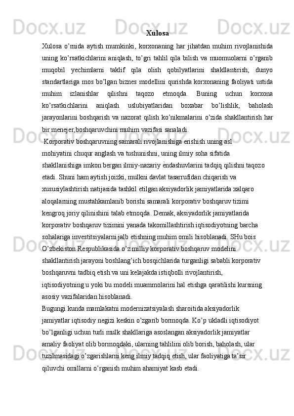 Xulosa
Xulosa   o’rnida   aytish   mumkinki,   korxonaning   har   jihatdan   muhim   rivojlanishida
uning  ko’rsatkichlarini  aniqlash,   to’gri   tahlil   qila   bilish   va  muomuolarni  o’rganib
muqobil   yechimlarni   taklif   qila   olish   qobilyatlarini   shakllantirish,   dunyo
standartlariga mos bo’lgan biznes modellini qurishda korxonaning faoliyati ustida
muhim   izlanishlar   qilishni   taqozo   etmoqda.   Buning   uchun   korxona
ko’rsatkichlarini   aniqlash   uslubiyatlaridan   boxabar   bo’lishlik,   baholash
jarayonlarini  boshqarish va nazorat qilish ko’nikmalarini  o’zida shakllantirish har
bir menejer,boshqaruvchini muhim vazifasi sanaladi.
 Korporativ boshqaruvning samarali rivojlanishiga erishish uning asl
mohiyatini chuqur anglash va tushunishni, uning ilmiy soha sifatida
shakllanishiga imkon bergan ilmiy-nazariy ѐKndashuvlarini tadqiq qilishni taqozo
etadi. Shuni ham aytish joizki, mulkni davlat tasarrufidan chiqarish va
xususiylashtirish natijasida tashkil etilgan aksiyadorlik jamiyatlarida xalqaro
aloqalarning mustahkamlanib borishi samarali korporativ boshqaruv tizimi
kengroq joriy qilinishini talab etmoqda. Demak, aksiyadorlik jamiyatlarida
korporativ boshqaruv tizimini yanada takomillashtirish iqtisodiyotning barcha
sohalariga investitsiyalarni jalb etishning muhim omili hisoblanadi. SHu bois
O’zbekiston Respublikasida o’z milliy korporativ boshqaruv modelini
shakllantirish jarayoni boshlang’ich bosqichlarida turganligi sababli korporativ
boshqaruvni tadbiq etish va uni kelajakda istiqbolli rivojlantirish,
iqtisodiyotning u yoki bu modeli muammolarini hal etishga qaratilishi kursning
asosiy vazifalaridan hisoblanadi.
Bugungi kunda mamlakatni modernizatsiyalash sharoitida aksiyadorlik
jamiyatlar iqtisodiy negizi keskin o’zgarib bormoqda. Ko’p ukladli iqtisodiyot
bo’lganligi uchun turli mulk shakllariga asoslangan aksiyadorlik jamiyatlar
amaliy faoliyat olib bormoqdaki, ularning tahlilini olib borish, baholash, ular
tuzilmasidagi o’zgarishlarni keng ilmiy tadqiq etish, ular faoliyatiga ta’sir
qiluvchi omillarni o’rganish muhim ahamiyat kasb etadi. 