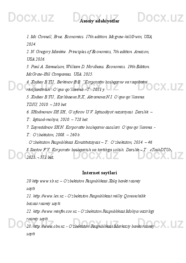 Asosiy adabiyotlar
1. Mc Connell, Brue.  Economics. 17th edition. Mcgraw-hill/Irwin, USA,
2014.
2. N. Gregory Mankiw. Principles of Economics, 7th edition. Amazon,
USA 2016.
3. Paul A. Samuelson, William D. Nordhaus. Economics. 19th Edition.
McGraw-Hill Companies. USA. 2015.
4. Xodiev B.YU., Berkinov B.B. “Korporativ boshqaruv va raqobatni
rivojlantirish” O’quv qo’llanma. -T.: 2011 y.
5. Xodiev B.YU., Karlibaeva R.X., Akramova N.I. O’quv qo’llanma.
TDIU, 2010. – 280 bet.
6. SHodmonov SH.SH., G’ofurov U.V. Iqtisodiyot nazariyasi. Darslik. –
T.: Iqtisod-moliya, 2010. – 728 bet.
7. Zaynutdinov SH.N. Korporativ boshqaruv asoslari. O’quv qo’llanma. -
T.: O’zbekiston, 2008. – 260 b.
. O’zbekiston Respublikasi Konstitutsiyasi – T.: O’zbekiston, 2014. – 46
8.Saotov F.Y. Korporatv boshqarish va tartibga solish. Darslik   -   T.: «TashDTU» ,
2021. - 371 bet.
Internet saytlari
20 http www.xb.uz – O’zbekiston Respublikasi Xalq banki rasmiy
sayti
21. http://www.lex.uz - O’zbekiston Respublikasi milliy Qonunchilik
bazasi rasmiy sayti.
22. http://www.minfin.cov.uz - O’zbekiston Respublikasi Moliya vazirligi
rasmiy sayti.
23. http://www.cbu.uz - O’zbekiston Respublikasi Markaziy banki rasmiy
sayti 