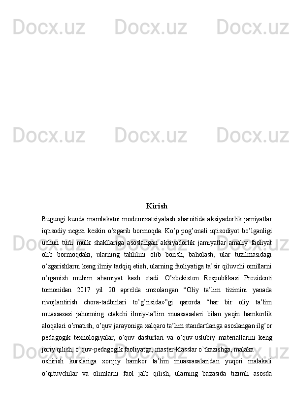 Kirish
Bugungi   kunda mamlakatni   modernizatsiyalash  sharoitida  aksiyadorlik  jamiyatlar
iqtisodiy negizi keskin o’zgarib bormoqda. Ko’p pog’onali iqtisodiyot bo’lganligi
uchun   turli   mulk   shakllariga   asoslangan   aksiyadorlik   jamiyatlar   amaliy   faoliyat
olib   bormoqdaki,   ularning   tahlilini   olib   borish,   baholash,   ular   tuzilmasidagi
o’zgarishlarni keng ilmiy tadqiq etish, ularning faoliyatiga ta’sir qiluvchi omillarni
o’rganish   muhim   ahamiyat   kasb   etadi.   O’zbekiston   Respublikasi   Prezidenti
tomonidan   2017   yil   20   aprelda   imzolangan   “Oliy   ta’lim   tizimini   yanada
rivojlantirish   chora-tadbirlari   to’g’risida»”gi   qarorda   “har   bir   oliy   ta’lim
muassasasi   jahonning   etakchi   ilmiy-ta’lim   muassasalari   bilan   yaqin   hamkorlik
aloqalari o’rnatish, o’quv jarayoniga xalqaro ta’lim standartlariga asoslangan ilg’or
pedagogik   texnologiyalar,   o’quv   dasturlari   va   o’quv-uslubiy   materiallarini   keng
joriy qilish, o’quv-pedagogik faoliyatga, master-klasslar o’tkazishga, malaka
oshirish   kurslariga   xorijiy   hamkor   ta’lim   muassasalaridan   yuqori   malakali
o’qituvchilar   va   olimlarni   faol   jalb   qilish,   ularning   bazasida   tizimli   asosda 