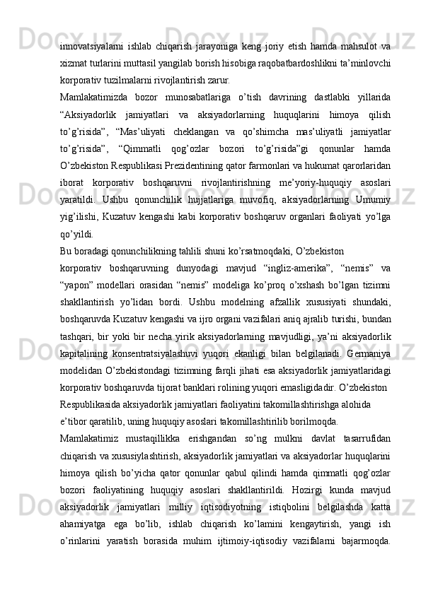 innovatsiyalarni   ishlab   chiqarish   jarayoniga   keng   joriy   etish   hamda   mahsulot   va
xizmat turlarini muttasil yangilab borish hisobiga raqobatbardoshlikni ta’minlovchi
korporativ tuzilmalarni rivojlantirish zarur.
Mamlakatimizda   bozor   munosabatlariga   o’tish   davrining   dastlabki   yillarida
“Aksiyadorlik   jamiyatlari   va   aksiyadorlarning   huquqlarini   himoya   qilish
to’g’risida”,   “Mas’uliyati   cheklangan   va   qo’shimcha   mas’uliyatli   jamiyatlar
to’g’risida”,   “Qimmatli   qog’ozlar   bozori   to’g’risida”gi   qonunlar   hamda
O’zbekiston Respublikasi Prezidentining qator farmonlari va hukumat qarorlaridan
iborat   korporativ   boshqaruvni   rivojlantirishning   me’yoriy-huquqiy   asoslari
yaratildi.   Ushbu   qonunchilik   hujjatlariga   muvofiq,   aksiyadorlarning   Umumiy
yig’ilishi,   Kuzatuv   kengashi   kabi   korporativ   boshqaruv   organlari   faoliyati   yo’lga
qo’yildi.
Bu boradagi qonunchilikning tahlili shuni ko’rsatmoqdaki, O’zbekiston
korporativ   boshqaruvning   dunyodagi   mavjud   “ingliz-amerika”,   “nemis”   va
“yapon”   modellari   orasidan   “nemis”   modeliga   ko’proq   o’xshash   bo’lgan   tizimni
shakllantirish   yo’lidan   bordi.   Ushbu   modelning   afzallik   xususiyati   shundaki,
boshqaruvda Kuzatuv kengashi va ijro organi vazifalari aniq ajralib   turishi, bundan
tashqari,   bir   yoki   bir   necha   yirik   aksiyadorlarning   mavjudligi,   ya’ni   aksiyadorlik
kapitalining   konsentratsiyalashuvi   yuqori   ekanligi   bilan   belgilanadi.   Germaniya
modelidan O’zbekistondagi tizimning farqli jihati esa aksiyadorlik jamiyatlaridagi
korporativ boshqaruvda tijorat banklari rolining yuqori emasligidadir. O’zbekiston 
Respublikasida aksiyadorlik jamiyatlari faoliyatini takomillashtirishga alohida 
e’tibor qaratilib, uning huquqiy asoslari takomillashtirilib borilmoqda.
Mamlakatimiz   mustaqillikka   erishgandan   so’ng   mulkni   davlat   tasarrufidan
chiqarish va xususiylashtirish, aksiyadorlik jamiyatlari va aksiyadorlar huquqlarini
himoya   qilish   bo’yicha   qator   qonunlar   qabul   qilindi   hamda   qimmatli   qog’ozlar
bozori   faoliyatining   huquqiy   asoslari   shakllantirildi.   Hozirgi   kunda   mavjud
aksiyadorlik   jamiyatlari   milliy   iqtisodiyotning   istiqbolini   belgilashda   katta
ahamiyatga   ega   bo’lib,   ishlab   chiqarish   ko’lamini   kengaytirish,   yangi   ish
o’rinlarini   yaratish   borasida   muhim   ijtimoiy-iqtisodiy   vazifalarni   bajarmoqda. 