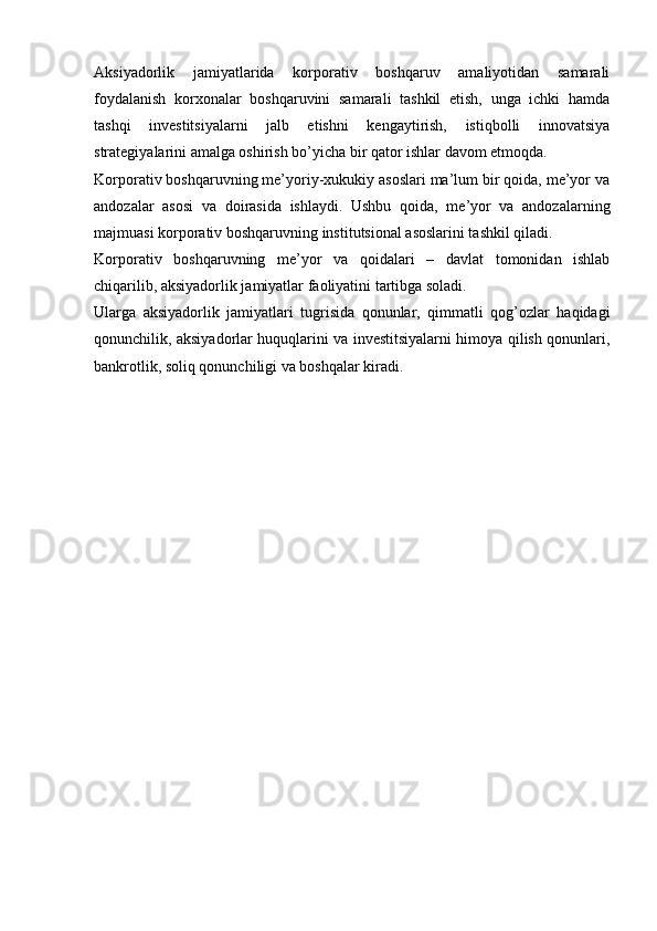 Aksiyadorlik   jamiyatlarida   korporativ   boshqaruv   amaliyotidan   samarali
foydalanish   korxonalar   boshqaruvini   samarali   tashkil   etish,   unga   ichki   hamda
tashqi   investitsiyalarni   jalb   etishni   kengaytirish,   istiqbolli   innovatsiya
strategiyalarini amalga oshirish bo’yicha bir qator ishlar davom etmoqda.
Korporativ boshqaruvning me’yoriy-xukukiy asoslari ma’lum bir qoida, me’yor va
andozalar   asosi   va   doirasida   ishlaydi.   Ushbu   qoida,   me’yor   va   andozalarning
majmuasi korporativ boshqaruvning institutsional asoslarini tashkil qiladi.
Korporativ   boshqaruvning   me’yor   va   qoidalari   –   davlat   tomonidan   ishlab
chiqarilib, aksiyadorlik jamiyatlar faoliyatini tartibga soladi.
Ularga   aksiyadorlik   jamiyatlari   tugrisida   qonunlar,   qimmatli   qog’ozlar   haqidagi
qonunchilik, aksiyadorlar huquqlarini va investitsiyalarni himoya qilish qonunlari,
bankrotlik, soliq qonunchiligi va boshqalar kiradi. 