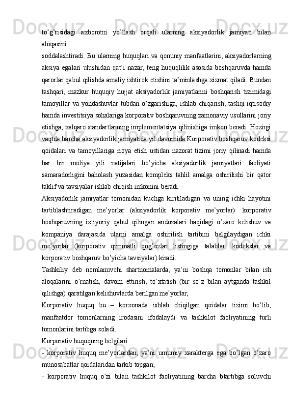 to’g’risidagi   axborotni   yo’llash   orqali   ularning   aksiyadorlik   jamiyati   bilan
aloqasini
soddalashtiradi. Bu ularning huquqlari va qonuniy manfaatlarini, aksiyadorlarning
aksiya   egalari   ulushidan   qat’i   nazar,   teng   huquqlilik   asosida   boshqaruvda   hamda
qarorlar qabul qilishda amaliy ishtirok etishini ta’minlashga xizmat qiladi. Bundan
tashqari,   mazkur   huquqiy   hujjat   aksiyadorlik   jamiyatlarini   boshqarish   tizimidagi
tamoyillar  va  yondashuvlar   tubdan  o’zgarishiga,   ishlab  chiqarish,   tashqi  iqtisodiy
hamda investitsiya sohalariga korporativ boshqaruvning zamonaviy usullarini joriy
etishga, xalqaro standartlarning implementatsiya qilinishiga imkon beradi. Hozirgi
vaqtda barcha aksiyadorlik jamiyatida yil davomida Korporativ boshqaruv kodeksi
qoidalari   va   tamoyillariga   rioya   etish   ustidan   nazorat   tizimi   joriy   qilinadi   hamda
har   bir   moliya   yili   natijalari   bo’yicha   aksiyadorlik   jamiyatlari   faoliyati
samaradorligini   baholash   yuzasidan   kompleks   tahlil   amalga   oshirilishi   bir   qator
taklif va tavsiyalar ishlab chiqish imkonini beradi.
Aksiyadorlik   jamiyatlar   tomonidan   kuchga   kiritiladigan   va   uning   ichki   hayotini
tartiblashtiradigan   me’yorlar   (aksiyadorlik   korporativ   me’yorlar):   korporativ
boshqaruvning   ixtiyoriy   qabul   qilingan   andozalari   haqidagi   o’zaro   kelishuv   va
kompaniya   darajasida   ularni   amalga   oshirilish   tartibini   belgilaydigan   ichki
me’yorlar   (korporativ   qimmatli   qog’ozlar   listingiga   talablar,   kodekslar   va
korporativ boshqaruv bo’yicha tavsiyalar) kiradi.
Tashkiliy   deb   nomlanuvchi   shartnomalarda,   ya’ni   boshqa   tomonlar   bilan   ish
aloqalarini   o’rnatish,   davom   ettirish,   to’xtatish   (bir   so’z   bilan   aytganda   tashkil
qilishga) qaratilgan kelishuvlarda berilgan me’yorlar;
Korporativ   huquq   bu   –   korxonada   ishlab   chiqilgan   qoidalar   tizimi   bo’lib,
manfaatdor   tomonlarning   irodasini   ifodalaydi   va   tashkilot   faoliyatining   turli
tomonlarini tartibga soladi.
Korporativ huquqning belgilari:
-   korporativ   huquq   me’yorlardan,   ya’ni   umumiy   xarakterga   ega   bo’lgan   o’zaro
munosabatlar qoidalaridan tarkib topgan;
-   korporativ   huquq   o’zi   bilan   tashkilot   faoliyatining   barcha   b tartibga   soluvchi 