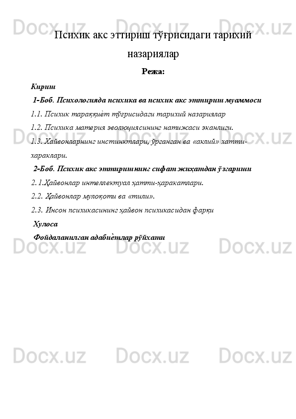 Психик акс эттириш тў ғ рисидаги тарихий
назариялар
Режа:
Кириш 
 1-Боб. Психологияда психика ва психик акс эттириш муаммоси 
1.1. Психик тараққиѐ�т тўғрисидаги тарихий назариялар 
1.2. Психика мат	
ѐрия эволюциясининг натижаси эканлиги. 
1.3. Хайвонларнинг инстинктлари, ўрганган ва «аклий» хатти-   
хараклари. 
 2-Боб. Психик акс эттиришнинг сифат жиҳатдан ўзгариши 
2. 1.Ҳайвонлар инт
ѐлл	ѐктуал ҳатти-ҳаракатлари. 
2.2. Ҳайвонлар мулоқоти ва «тили». 
2.3. Инсон психикасининг ҳайвон психикасидан фарқи 
 Хулоса 
 Фойдаланилган адаби
ѐ&тлар рўйхати 
 
 
 
 
 
 
 
    