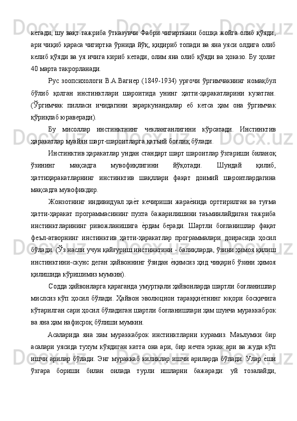 кетади, шу вақт тажриба ўтказувчи Фабри чигирткани бошқа жойга олиб қўяди,
ари чиқиб қараса чигиртка ўрнида йўқ, қидириб топади ва яна уяси олдига олиб
келиб қўяди ва уя ичига кириб кетади, олим яна олиб қўяди ва ҳоказо. Бу ҳолат
40 марта такрорланади. 
Рус   зоопсихологи   В.А.Вагнер   (1849-1934)   урғочи   ўргимчакнинг   номақбул
бўлиб   қолган   инстинктлари   шароитида   унинг   ҳатти-ҳаракатларини   кузатган.
(Ўргимчак   пилласи   ичидагини   зараркунандалар   еб   кетса   ҳам   она   ўргимчак
қўриқлаб юраверади). 
Бу   мисоллар   инстинктнинг   чекланганлигини   кўрсатади.   Инстинктив
ҳаракатлар муайян шарт-шароитларга қатъий боғлиқ бўлади. 
Инстинктив ҳаракатлар ундан стандарт шарт шароитлар ўзгариши биланоқ
ўзининг   мақсадга   мувофиқлигини   йўқотади.   Шундай   қилиб,
ҳаттиҳаракатларнинг   инстинктив   шақллари   фақат   доимий   шароитлардагина
мақсадга мувофикдир. 
Жонзотнинг   индивидуал   ҳае%т   кечириши   жара	е%нида   орттирилган   ва   туғма
ҳатти-ҳаракат   программасининг   пухта   бажарилишини   таъминлайдиган   тажриба
инстинктларининг   ривожланишига  	
е%рдам   беради.   Шартли   боғланишлар   фақат
феъл-атворнинг   инстинктив   ҳатти-ҳаракатлар   программалари   доирасида   ҳосил
бўлади. (Ўз насли учун қайғуриш инстинктини - балиқларда, ўзини ҳимоя қилиш
инстинктини-скунс  деган  ҳайвоннинг  ўзидан  	
е%қимсиз  ҳид  чиқариб  ўзини ҳимоя
қилишида кўришимиз мумкин). 
Содда ҳайвонларга қараганда умуртқали ҳайвонларда шартли боғланишлар
мислсиз   кўп   ҳосил   бўлади.   Ҳайвон   эволюцион   тараққи	
е%тнинг   юқори   босқичига
кўтарилган сари ҳосил бўладиган шартли боғланишлари ҳам шунча мураккаброк
ва яна ҳам нафисроқ бўлиши мумкин. 
Асаларида   яна   хам   мураккаброк   инстинктларни   курамиз.   Маълумки   бир
асалари  уясида  тухум   кўядиган   катта   она  ари,  бир  нечта   эркак  ари  ва  жуда   кўп
ишчи  арилар  бўлади.  Энг  мураккаб  киликлар  ишчи  ариларда   бўлади.  Улар  	
е%ши
ўзгара   бориши   билан   оилада   турли   ишларни   бажаради:   уй   тозалайди, 