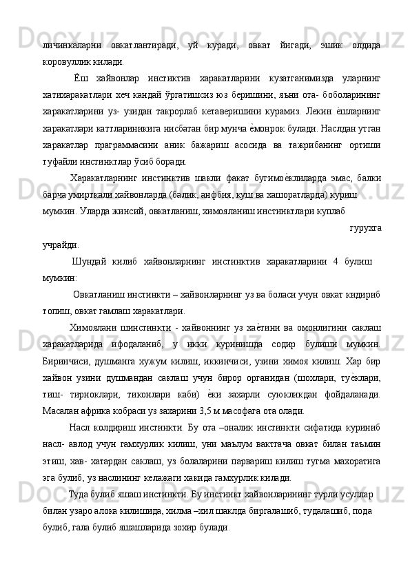 личинкаларни   овкатлантиради,   уй   куради,   овкат   йигади,   эшик   олдида
коровуллик килади. 
  Ёш   хайвонлар   инстиктив   харакатларини   кузатганимизда   уларнинг
хатихаракатлари   хеч   кандай   ўргатишсиз   юз   беришини,   яъни   ота-   боболарининг
харакатларини   уз-   узидан   такрорлаб   кетаверишини   курамиз.   Лекин  е%шларнинг
харакатлари каттлариникига нисбатан бир мунча 	
е%монрок булади. Наслдан утган
харакатлар   праграммасини   аник   бажариш   асосида   ва   тажрибанинг   ортиши
туфайли инстинктлар ўсиб боради. 
  Харакатларнинг   инстинктив   шакли   факат   бугимо	
е%клиларда   эмас,   балки
барча умирткали хайвонларда (балик, анфбия, куш ва хашоратларда) куриш 
мумкин. Уларда жинсий, овкатланиш, химояланиш инстинктлари куплаб 
гурухга 
учрайди. 
  Шундай   килиб   хайвонларнинг   инстинктив   харакатларини   4   булиш
мумкин: 
Овкатланиш инстинкти – хайвонларнинг уз ва боласи учун овкат кидириб
топиш, овкат гамлаш харакатлари. 
  Химоялани   шинстинкти   -   хайвоннинг   уз   ха	
е%тини   ва   омонлигини   саклаш
харакатларида   ифодаланиб,   у   икки   куринишда   содир   булиши   мумкин.
Биринчиси,   душманга   хужум   килиш,   иккинчиси,   узини   химоя   килиш.   Хар   бир
хайвон   узини   душмандан   саклаш   учун   бирор   органидан   (шохлари,   ту	
е%клари,
тиш-   тирноклари,   тиконлари   каби)  	
е%ки   захарли   суюкликдан   фойдаланади.
Масалан африка кобраси уз захарини 3,5 м масофага ота олади. 
  Насл   колдириш   инстинкти.   Бу   ота   –оналик   инстинкти   сифатида   куриниб
насл-   авлод   учун   гамхурлик   килиш,   уни   маълум   вактгача   овкат   билан   таъмин
этиш,   хав-   хатардан   саклаш,   уз   болаларини   парвариш   килиш   тугма   махоратига
эга булиб, уз наслининг келажаги хакида гамхурлик килади. 
 Туда булиб яшаш инстинкти. Бу инстинкт хайвонларининг турли усуллар 
билан узаро алока килишида, хилма –хил шаклда биргалашиб, тудалашиб, пода 
булиб, гала булиб яшашларида зохир булади.  