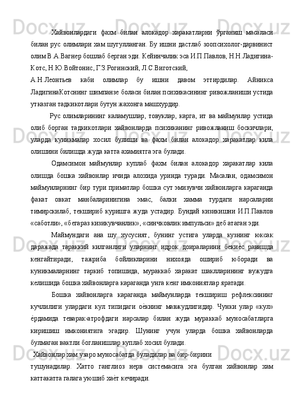   Хайвонлардаги   фахм   билан   алокадор   харакатларни   ўрганиш   масаласи
билан рус олимлари хам шугулланган. Бу ишни дастлаб  зоопсихолог-дарвинист
олим В.А.Вагнер бошлаб берган эди. Кейинчалик эса И.П.Павлов, Н.Н.Ладигина-
Котс, Н.Ю.Войтонис, Г.З.Рогинский, Л.С.Виготский, 
А.Н.Леонтьев   каби   олимлар   бу   ишни   давом   эттирдилар.   Айникса
ЛадигинаКотснинг шимпанзе боласи билан психикасининг ривожланиши устида
утказган тадкикотлари бутун жахонга машхурдир. 
  Рус   олимларининг   каламушлар,   товуклар,   карга,   ит   ва   маймунлар   устида
олиб   борган   тадкикотлари   хайвонларда   психиканинг   ривожланиш   боскичлари,
уларда   куникмалар   хосил   булиши   ва   фахм   билан   алокадор   харакатлар   кила
олишини билишда жуда катта ахамиятга эга булади. 
  Одамсимон   маймунлар   куплаб   фахм   билан   алокадор   харакатлар   кила
олишда   бошка   хайвонлар   ичида   алохида   уринда   туради.   Масалан,   одамсимон
маймунларнинг бир тури приматлар бошка сут эмизувчи хайвонларга караганда
факат   овкат   манбаларинигина   эмас,   балки   хамма   турдаги   нарсаларни
тимирскилаб,   текшириб   куришга   жуда   устадир.   Бундай   кизикишни   И.П.Павлов
«саботли», «бегараз кизикувчанлик», «синчковлик импульси» деб атаган эди. 
  Маймундаги   ана   шу   хусусият,   бунинг   устига   уларда   кузнинг   юксак
даражада   тараккий   килганлиги   уларнинг   идрок   доираларини   бекие%с   равишда
кенгайтиради,   тажриба   бойликларини   нихояда   ошириб   юборади   ва
куникмаларнинг   таркиб   топишида,   мураккаб   харакат   шаклларининг   вужудга
келишида бошка хайвонларга караганда унга кенг имкониятлар яратади. 
  Бошка   хайвонларга   караганда   маймунларда   текшириш   рефлексининг
кучлилиги   улардаги   кул   типидаги   о	
е%книнг   мавжудлигидир.   Чунки   улар   «кул»
е	
%рдамида   теварак-атрофдаги   нарсалар   билан   жуда   мураккаб   муносабатларга
киришиш   имкониятига   эгадир.   Шунинг   учун   уларда   бошка   хайвонларда
булмаган вактли богланишлар куплаб хосил булади. 
 Хайвонлар хам узаро муносабатда буладилар ва бир-бирини 
тушунадилар.   Хатто   ганглиоз   нерв   системасига   эга   булган   хайвонлар   хам
каттакатта галага уюшиб ха	
е%т кечиради.  