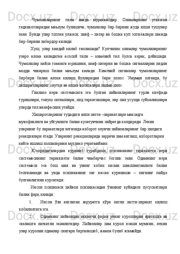 Чумолиларнинг   тили   янада   мураккабдир.   Олимларнинг   утказган
тадкикотларидан маълум булишича, чумолилар бир-бирини жуда яхши тушунар
экан. Бунда  улар топган улжаси, хавф  – хатар  ва бошка куп эхтие%жлари хакида
бир-бирини хабардор килади. 
  Хуш,   улар   кандай   килиб   гаплашади?   Купчилик   олимлар   чумолиларнинг
узаро   алока   киладиган   асосий   тили   –   ким	
е%вий   тил   булса   керак,   дейишади.
Чумолилар кайси томонга юришини, хавф-хатарни ва бошка сигналларни хидли
модда   чикариш   билан   маълум   килади.   Ким
е%вий   сигналлар   чумолиларнинг
бирбири   билан   алока   килиш   йулларидан   бири   холос.   Умуман   олганда,   бу
хашоратларнинг «нутқи ва алока воситалари хилма-хил». 
  Ганлиоз   нерв   системасига   эга   булган   хайвонларнинг   турли   ки	
е%фада
туришлари, товуш сигналлари, хид таркатишлари, хар хил усулда суйкалишлари
уларда тил вазифасини утайди. 
   Хашаротларнинг тудадаги ялпи хатти –харакатлари максадга 
мувофиклиги ва уйгунлиги билан кузатувчини хайратда колдиради. Лекин 
уларнинг бу харакатлари негизида ахборот олувчи хайвонларнинг бир хилдаги 
реакциялари 	
е%тади. Уларнинг реакцияларида заррача хам англаш, ахборотларни 
кайта ишлаш холлаларини мутлако учратмаймиз. 
  Юкоридагилардан   куриниб   турибдики,   психиканинг   таракки	
е%ти   нерв
системасининг   таракки	
е%ти   билан   чамбарчас   боглик   экан.   Одамнинг   нерв
системаси   эса   бош   мия   ва   унинг   кобик   кисми   шаклланганлиги   билан
белгиланади   ва   унда   психиканинг   энг   юксак   куриниши   –   онгнинг   пайдо
булганлигини курсатади. 
  Инсон   психикаси   хайвон   психикасидан   ўзининг   куйидаги   хусусиятлари
билан фарқ килади: 
1. Инсон   ўзи   англаган   заруратга   кўра   онгли   хатти-харакат   килиш
кобилиятига эга. 
2. Одамнинг  хайвондан иккинчи  фарки унинг  куролларни яратишга   ва
саклашга   ла	
е%катли   эканлигидир.   Хайвонлар   хам   курол   ясаши   мумкин,   лекин
улар куролни одамлар сингари биргалашиб, жамоа булиб ясамайди.  