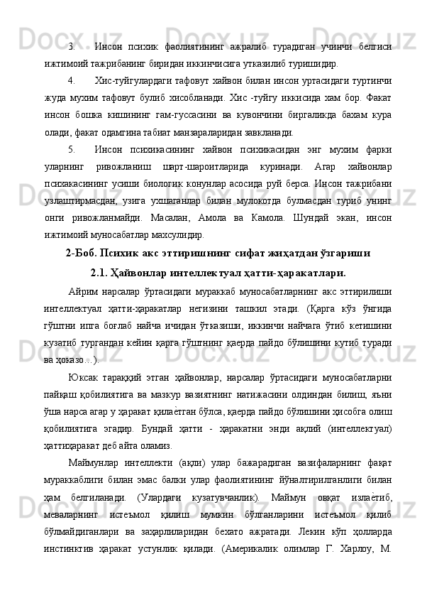 3. Инсон   психик   фаолиятининг   ажралиб   турадиган   учинчи   белгиси
ижтимоий тажрибанинг биридан иккинчисига утказилиб туришидир. 
4. Хис-туйгулардаги тафовут хайвон билан инсон уртасидаги туртинчи
жуда   мухим   тафовут   булиб   хисобланади.   Хис   -туйгу   иккисида   хам   бор.   Факат
инсон   бошка   кишининг   гам-гуссасини   ва   кувончини   биргаликда   бахам   кура
олади, факат одамгина табиат манзараларидан завкланади. 
5. Инсон   психикасининг   хайвон   психикасидан   энг   мухим   фарки
уларнинг   ривожланиш   шарт-шароитларида   куринади.   Агар   хайвонлар
психакасининг   усиши   биологик   конунлар   асосида   руй   берса.   Инсон   тажрибани
узлаштирмасдан,   узига   ухшаганлар   билан   мулокотда   булмасдан   туриб   унинг
онги   ривожланмайди.   Масалан,   Амола   ва   Камола.   Шундай   экан,   инсон
ижтимоий муносабатлар махсулидир. 
2-Боб. Психик акс эттиришнинг сифат жиҳатдан ўзгариши
2.1. Ҳайвонлар интеллектуал ҳатти-ҳаракатлари.
Айрим   нарсалар   ўртасидаги   мураккаб   муносабатларнинг   акс   эттирилиши
интеллектуал   ҳатти-ҳаракатлар   негизини   ташкил   этади.   (Қарга   кўз   ўнгида
гўштни   ипга   боғлаб   найча   ичидан   ўтказиши,   иккинчи   найчага   ўтиб   кетишини
кузатиб   тургандан   кейин   қарга   гўштнинг   қаерда   пайдо   бўлишини   кутиб   туради
ва ҳоказо…). 
Юксак   тараққий   этган   ҳайвонлар,   нарсалар   ўртасидаги   муносабатларни
пайқаш   қобилиятига   ва   мазкур   вазиятнинг   натижасини   олдиндан   билиш,   яъни
ўша нарса агар у ҳаракат қилае%тган бўлса, қаерда пайдо бўлишини ҳисобга олиш
қобилиятига   эгадир.   Бундай   ҳатти   -   ҳаракатни   энди   ақлий   (интеллектуал)
ҳаттиҳаракат деб айта оламиз. 
Маймунлар   интеллекти   (ақли)   улар   бажарадиган   вазифаларнинг   фақат
мураккаблиги   билан   эмас   балки   улар   фаолиятининг   йўналтирилганлиги   билан
ҳам   белгиланади.   (Улардаги   кузатувчанлик).   Маймун   овқат   изла	
е%тиб,
меваларнинг   истеъмол   қилиш   мумкин   бўлганларини   истеъмол   қилиб
бўлмайдиганлари   ва   заҳарлиларидан   бехато   ажратади.   Лекин   кўп   ҳолларда
инстинктив   ҳаракат   устунлик   қилади.   (Америкалик   олимлар   Г.   Харлоу,   М. 